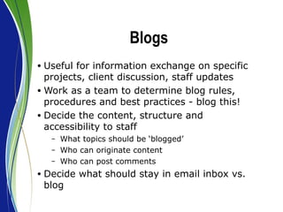 Blogs Useful for information exchange on specific projects, client discussion, staff updates  Work as a team to determine blog rules, procedures and best practices - blog this! Decide the content, structure and accessibility to staff What topics should be ‘blogged’ Who can originate content Who can post comments Decide what should stay in email inbox vs. blog 