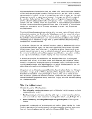 9
Using Wikis in Government: A Guide for Public Managers
www.businessofgovernment.org
Disputes between authors can be discussed and tracked using the discussion page. Especially
on high-profile articles that are constantly monitored by authors who feel a sense of pride or
ownership over the content, it is wise for new authors or any editor to explain why they made
changes and to provide an original source to support the changes and defend them against
the assertions of other authors. When multiple authors can’t agree on changes made by
another author, the article can be reverted to the previous version—once created and edited,
content is not lost. Therefore, content that is considered off-topic can be easily excluded from
an article. The authors can also suggest that content needs to be reviewed by administrators,
merged with other existing articles, or moved onto a page of its own if it is of significant
stand-alone value.
The original Wikipedia idea was to give editorial rights to anyone, making Wikipedia a demo-
cratic content production site. Over time, the Wikipedia community has evolved into a hierar-
chical editorial system with several different levels of access. In addition, an informal culture
has evolved in which some Wikipedia users perceive themselves as article owners, reacting
immediately to even the smallest changes made by random Internet surfers and correcting
mistakes within seconds or minutes.
It has become clear over time that the fear of vandalism, based on Wikipedia’s open commu-
nity structure and editorial system, has been much more limited than originally anticipated.
While there are always “trolls” who might try to vandalize an article, the community is very
quick to respond to errors or to revert an article to its previously agreed-upon status. Overall,
the number of contributing authors follows a power-law distribution: a few authors contribute
a very high number of articles, while the majority only make incremental changes.
A recent study published in Nature showed that Wikipedia comes close to Encyclopedia
Britannica in the accuracy of its science entries. While error rates are comparable, the error
correction process shows remarkable differences: on average the Encyclopedia Britannica is
reprinted every four years, while Wikipedia authors are able to detect errors within four min-
utes and can eliminate them immediately (Terdiman, 2005).
Wikipedia is built on Wiki software called MediaWiki. Recently a host of other free Wiki appli-
cations have emerged, such as PBWorks, Socialtext, Wikia, Wetpaint, or Wikispaces. All of
these freely available tools are easy to navigate or maintain. They can be used as an open
Wiki or as closed systems with restricted user access. Some of the Wiki software applications
include instant messaging services among the authors, blogging, and other features supporting
the collaborative process.
Wiki Use in Government
Wikis can be used for different purposes:
•	 Open information creation environments, such as Wikipedia, in which everyone can freely
create collaborative content
•	 Specific purposes, in which case authorship rights might be limited to specific authorized
users to co-create and share professional knowledge (Binz-Scharf, Lazer, & Mergel, 2011)
•	 Personal note taking or full-fledged knowledge management systems on the corporate
intranet
In government, one example has recently made it onto the front page of the New York Times:
The Army was rewriting its counterinsurgency manual and called for authorized personnel to
help with the rewriting by using a Wiki application (Carafano, 2011; Cohen, 2009).
 