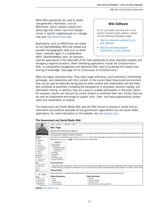 10
Using Wikis in Government: A Guide for Public Managers
IBM Center for The Business of Government
Other Wiki approaches are used to collect
user-generated information, such as
WikiCrimes, which mashes content from
police logs with citizen input and displays
crimes in specific neighborhoods on a Google
map (see http://wikicrimes.org).
Applications, such as WikiCrimes, are based
on the OpenStreetMap Wiki that creates and
provides free geographic data such as street
maps—collected again in a collaborative
effort. OpenStreetMaps were, for example,
used for applications in the aftermath of the Haiti earthquake to show relocated hospitals and
emergency response locations. Other interesting applications include the CrisisCommons
Wiki—a collaborative management and teamwork Wiki used to accelerate the creation and
sharing of knowledge. (See page 23 for a discussion of CrisisCommons.)
Wikis are highly interactive tools. They allow single authorship, joint authorship, bidirectional
exchanges, and interactivity with their content. In the current Open Government environment,
they can be used as externally facing tools to share content with stakeholders and will there-
fore contribute to potentially increasing the transparency of processes, decision-making, and
information sharing. In addition, they are a way to increase participation in the public sector.
For example, citizens can discuss the current content or contribute their own. Finally, they can
be used as collaborative technology to support intra-, inter-, and extra-organizational collabo-
ration and coordination of projects.
The Government and Social Media Wiki uses the Wiki format to produce a central hub for
information and practical examples of how government organizations can use social media
applications. For more information on this website, see http://govsm.com.
The Government and Social Media Wiki
Source: http://govsm.com.
Wiki Software
For an up-to-date overview and a com-
parison of existing Wiki software, please
visit the following Wikipedia pages:
•	 http://en.wikipedia.org/wiki/List_of_
wiki_software
•	 http://en.wikipedia.org/wiki/
Comparison_of_wiki_software
 