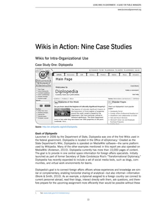 13
Using Wikis in Government: A Guide for Public Managers
www.businessofgovernment.org
Wikis for Intra-Organizational Use
Case Study One: Diplopedia
Source: http://en.wikipedia.org/wiki/Diplopedia.
Goals of Diplopedia
Launched in 2006 by the Department of State, Diplopedia was one of the first Wikis used in
the federal government. Diplopedia is located in the Office of eDiplomacy.1
Created as the
State Department’s Wiki, Diplopedia is operated on MediaWiki software—the same platform
used by Wikipedia. Many of the other examples mentioned in this report are also operated on
MediaWiki (Anderson, 2010). Diplopedia currently has more than 10,000 pages of content.
The goal is to provide in one central space information for foreign affairs specialists. Initially
launched as part of former Secretary of State Condolezza Rice’s “Transformational Diplomacy,”
Diplopedia has recently expanded to include a set of social media tools, such as blogs, com-
munities, and virtual work environments for teams.
Diplopedia’s goal is to connect foreign affairs officers whose experiences and knowledge are sim-
ilar or complementary, enabling horizontal sharing of analytical—but also informal—information
(Bronk & Smith, 2010). As an example, a diplomat assigned to a foreign country can connect to
current personnel abroad, read their blogs, interact directly with them, ask questions, and there-
fore prepare for the upcoming assignment more efficiently than would be possible without these
1.	 See www.state.gov/m/irm/ediplomacy/.
Wikis in Action: Nine Case Studies
 