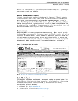 14
Using Wikis in Government: A Guide for Public Managers
IBM Center for The Business of Government
tools. In turn, personnel who have specialized experience and knowledge about a specific region
can chime in and help solve problems.
Evolution and Management of the Wiki
Access to Diplopedia is only granted with the appropriate Department of State ID and clear-
ance (Department of State, 2009). Editing is only allowed with attribution, unlike Wikipedia
which allows anonymous contributions. A neutral panel of knowledge experts is called in
cases of conflicting information that cannot be resolved by the authors. Moreover, articles are
seen as “rolling documents” that are continuously updated and linked to original sources, not
as authoritative final products. Some Wiki pages are edited by the administrator to ensure that
the data provided has an enduring value for the whole department.
Outcomes to Date
Measuring the exact outcomes of collaborative experiments using a Wiki is difficult. The stan-
dard operating structures are still in place and are used in parallel with innovative tools such as
Diplopedia. Nevertheless, there is evidence that the use of Wikis can increase the speed, accu-
racy, and inclusiveness of reports created by State Department employees. For example, one
respondent points out that multiple embassies around the world can contribute information to
a departmental report “instead of e-mailing it to a person whose inbox is all clogged up.”
Case Study Two: DoDTechipedia
Source: http://www.dtic.mil/dtic/announcements/DoDtechipedia.html
Goals of DoDTechipedia
DoDTechipedia was created in response to a requirement specified by Congress in the 2009
National Defense Authorization Act. It was designed as a tool to help science and technology-
related employees create an internal community for improved information sharing.
DoDTechipedia consists of two parts:
•	 An internal part, at DoDTechipedia.mil
•	 An external part, found online at DefenseSolutions.gov
 