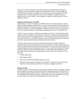 15
Using Wikis in Government: A Guide for Public Managers
www.businessofgovernment.org
The goal is to support information and expertise sharing among Department of Defense
employees who are interested in research and development, science, and technology, and
to start matching employee knowledge with information gaps. Access is granted to all DoD
employees with a common access card, and to DoD contractors. In addition, anyone in
government with a valid interest in the exchanges can apply for access through an internal
registration process.
Evolution and Management of the Wiki
DoDTechipedia is run and managed by the Defense Technical Information Center, a team of
people including developers, administrators, and community managers that helps spread the
word about the tool and helps users get up to speed so that they can become contributors. In
addition, marketers—or so-called evangelists—distribute brochures and do road shows where
they inform and train people in various defense organizations on how to use the Wiki tool.
The Wiki is used to support a crowdsourcing process for all science- and technology-related
problems within the department. Anyone with a valid ID can contribute a problem description
and all participants can then suggest solutions. The process starts out with the collection of
coalescing information on the state of practice for each of the technology areas and describes
what other sections within DoD are already doing with their projects.
The Wiki is tied to a library of technical research documents at the Defense Technical
Information Center which provides government-funded scientific, technical, engineering, and
business-related information by specific technology areas. The tool itself is used to support the
crowdsourcing process, by helping people with a need for a specific technology think through
their local problems, search for available solutions, or refine the problem statement to the
point that it can receive funding. The best solution is then funded. As of early 2011, there
have been:
•	 400,000 page views
•	 9,000 pages created
•	 More than 20,000 DoD employees signed up as users
•	 Editorial team assembled, consisting of 24 “gardeners” (editors who review documents,
merge them with existing documents when necessary, or suggest connections)
Outcomes to Date
This Wiki is used to fill the gap between technological needs and experts’ knowledge. Bringing
the two together has helped increase awareness of the existing needs within DoD which can
then be matched with available solutions. Moreover, the Wiki allows DoD to include industry
in the Request for Information process of an acquisition early on, so that offers can be made
to match needs. As of early 2011, DoDTechipedia had over 20,000 users.
 