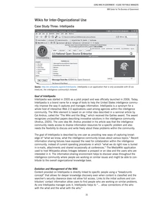 16
Using Wikis in Government: A Guide for Public Managers
IBM Center for The Business of Government
Wikis for Inter-Organizational Use
Case Study Three: Intellipedia
Source: http://en.wikipedia.org/wiki/Intellipedia. Intellipedia is an application that is only accessible with ID via
IntelLink, the intelligence community’s Intranet.
Goal of Intellipedia
Intellipedia was started in 2005 as a pilot project and was officially launched in 2006. Today,
Intellipedia is a brand name for a range of tools to help the United States intelligence commu-
nity improve the way it captures and manages information. Intellipedia is a synonym for a
whole host of interactive Web 2.0 applications used among agencies within the intelligence
community. The Wiki element is based on an initial idea described in a seminal article by
Cal Andrus, called the “The Wiki and the Blog,” which received the Galileo award. The award
recognizes unclassified papers describing innovative solutions in the intelligence community
(Andrus, 2005). The core idea Mr. Andrus provided in his article was that the intelligence
community needs access to diverse information resources for a specific problem and also
needs the flexibility to discuss and write freely about these problems within the community.
The goal of Intellipedia is described by one user as providing new ways of capturing knowl-
edge of “what we know, what the intelligence community knows about various topics.” Recent
information sharing failures have exposed the need for collaboration within the intelligence
community, instead of current operating procedures in which “what we do right now is buried
in e-mails, attachments and shared occasionally at conferences.” The MediaWiki application
used to host Wikipedia allows linkages between a prospect or an idea and the users who are
interested in it. The information-sharing environment helps to discover areas throughout the
intelligence community where people are working on similar issues and might be able to con-
tribute to the overall organizational knowledge base.
Evolution and Management of the Wiki
Content provided on Intellipedia is directly linked to specific people using a “breadcrumb
concept” that allows for deeper knowledge discovery even when content is classified and the
searcher’s security clearance does not allow full access. Links to the initial authors and con-
tributors’ contact information allow users to find people who are working on similar problems.
As one Intellipedia manager puts it, Intellipedia helps to “… allow connections of the who
with the what and the what with the who.”
 