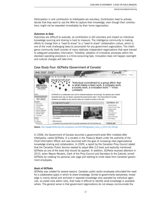 17
Using Wikis in Government: A Guide for Public Managers
www.businessofgovernment.org
Participation in and contribution to Intellipedia are voluntary. Contributors need to actively
decide that they want to use the Wiki to capture their knowledge, even though their contribu-
tions might not be rewarded immediately by their home organization.
Outcomes to Date
Outcomes are difficult to evaluate, as contribution is still voluntary and impact on individual
knowledge sourcing and sharing is hard to measure. The intelligence community is making
efforts to change from a “need to know” to a “need to share” collaboration culture, which is
one of the most challenging tasks to accomplish for any government organization. The intelli-
gence community itself consists of many relatively independent organizations that were trained
to safeguard proprietary information. Therefore, adoption of innovative processes within the
standard operating procedure is a time-consuming task. Innovation does not happen overnight
and cultural changes will take time.
Case Study Four: GCPedia (Government of Canada)
Source: http://spaghettitesting.files.wordpress.com/2010/04/gcpedia_main_e_2010-04-28.png
In 2008, the Government of Canada launched a government-wide Wiki modeled after
Intellipedia, called GCPedia. It is located in the Treasury Board under the authority of the
Chief Information Officer and was launched with the goal of increasing inter-organizational
knowledge sharing and collaboration. In 2009, a report by the Canadian Privy Council stated
that the Canadian Public Service needed to adopt Web 2.0 tools and explicitly mentioned
GCPedia as one of the tools that should be applied. In addition, GCPedia received attention in
2010, when Wayne Wouters, Clerk of the Privy Council and Secretary to the Cabinet, joined
GCPedia by creating his personal user page and starting to invite ideas from Canadian govern-
ment employees.
Goals of GCPedia
GCPedia was created for several reasons. Canadian public sector employees articulated the need
for a collaborative space in which to share knowledge. Similar to governments everywhere, knowl-
edge is mainly stored and archived in separate knowledge silos operated by individual agen-
cies, so-called silos within silos, that make it difficult to identify what knowledge is available
where. The general sense is that government organizations do not always communicate the
 