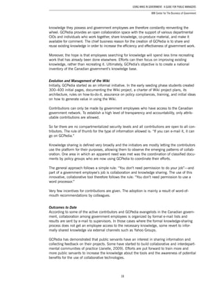 18
Using Wikis in Government: A Guide for Public Managers
IBM Center for The Business of Government
knowledge they possess and government employees are therefore constantly reinventing the
wheel. GCPedia provides an open collaboration space with the support of various departmental
CIOs and individuals who work together, share knowledge, co-produce material, and make it
available for comment. The chief business reason for the creation of GCPedia is to share and
reuse existing knowledge in order to increase the efficiency and effectiveness of government work.
Moreover, the hope is that employees searching for knowledge will spend less time recreating
work that has already been done elsewhere. Efforts can then focus on improving existing
knowledge, rather than recreating it. Ultimately, GCPedia’s objective is to create a national
inventory of the Canadian government’s knowledge base.
Evolution and Management of the Wiki
Initially, GCPedia started as an informal initiative. In the early seeding phase students created
300–400 initial pages, documenting the Wiki project, a charter of Wiki project plans, its
architecture, rules on how-to-do-it, assurance on policy compliances, training, and initial ideas
on how to generate value in using the Wiki.
Contributions can only be made by government employees who have access to the Canadian
government network. To establish a high level of transparency and accountability, only attrib-
utable contributions are allowed.
So far there are no compartmentalized security levels and all contributions are open to all con-
tributors. The rule of thumb for the type of information allowed is: “If you can e-mail it, it can
go on GCPedia.”
Knowledge sharing is defined very broadly and the initiators are mostly letting the contributors
use the platform for their purposes, allowing them to observe the emerging patterns of collab-
oration. One area in which an apparent need was met was the coordination of classified docu-
ments by policy groups who are now using GCPedia to coordinate their efforts.
The general approach follows a simple rule: “You don’t need permission to do your job”—and
part of a government employee’s job is collaboration and knowledge sharing. The use of this
innovative, collaborative tool therefore follows the rule: “You don’t need permission to use a
word processor.”
Very few incentives for contributions are given. The adoption is mainly a result of word-of-
mouth recommendations by colleagues.
Outcomes to Date
According to some of the active contributors and GCPedia evangelists in the Canadian govern-
ment, collaboration among government employees is organized by formal e-mail lists and
results are sent by e-mail to supervisors. In those cases where the formal knowledge-sharing
process does not get an employee access to the necessary knowledge, some revert to infor-
mally shared knowledge via external channels such as Yahoo Groups.
GCPedia has demonstrated that public servants have an interest in sharing information and
collecting feedback on their projects. Some have started to build collaborative and interdepart-
mental communities of practice (Janelle, 2009). Efforts are put forward to train more and
more public servants to increase the knowledge about the tools and the awareness of potential
benefits for the use of collaborative technologies.
 