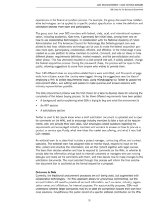 20
Using Wikis in Government: A Guide for Public Managers
IBM Center for The Business of Government
experiences in the federal acquisition process. For example, the group discussed how collabor-
ative technologies can be applied to a specific product specification to make the definition and
solicitation process more open and participatory.
The group soon had over 600 members with federal, state, local, and international represen-
tation, including academics. Over time, it generated ten initial ideas, among them one on
how to use collaborative technologies. In collaboration with the National Academy of Public
Administration and The American Council for Technology, the Betterbuyproject.com was
piloted to test how collaborative technology can be used to make the federal acquisition pro-
cess more open, participatory, collaborative, efficient, and effective. In the initial stage it was
created as a user platform to allow members to submit, comment, and vote on ideas in three
different phases: requirements definition, market research, and the pre-solicitation and solici-
tation phase. This has ultimately resulted in a pilot project that will, if widely adopted, change
the federal acquisition process: During the pre-award phase, the process will be open to the
public, allowing suggestions to come from anyone who wishes to provide them.
Over 140 different ideas on acquisition-related topics were submitted, and thousands of page
visits from citizens across the country were logged. Among the suggestions was the idea of
employing a Wiki to collect requirements input, using microblogging via Twitter to update the
procurement status, and adding web passes to make question-and answer-sessions with
industry representatives possible.
The GSA procurement process was the first choice for a Wiki to develop ideas for reducing the
complexity of the federal buying process. So far, three different requirements have been posted:
•	 A background section explaining what GSA is trying to buy and what the environment is
•	 An RFP section
•	 A solicitations section
Twitter is used to let people know when a draft solicitation document is uploaded and is open
for comments on the Wiki, and to encourage industry members to take a look at the require-
ments, edit, and provide their own ideas. GSA employees posted questions regarding the
requirements and encouraged industry members and vendors to answer on how to procure a
product or service specifically, what new ideas the market was offering, and what it was that
GSA needed.
An editorial team is in place that includes a project manager, contracting officer, and contract
specialist. The editorial team has assigned roles to monitor input, respond to input on the
Wiki, collect and structure the information, and vet the content together with legal counsel.
The team then decides whether and how to respond to comments on the Wiki, or whether to
simply take the information and go back to internal customers or managers who are running
data.gov and share all the comments with them, and then decide how to make changes to the
solicitation documents. The input solicited through this process will inform the final solicita-
tion document that is published as the formal request for a proposal.
Outcomes to Date
Currently, the traditional procurement processes are still being used, but augmented with
collaborative technologies. The Wiki approach allows for anonymous commenting, but the
account holders still need to provide all account information, such as name, industry, organi-
zation name, and affiliations, for internal purposes. For accountability purposes, GSA must
understand whether larger companies may try to steer the competition toward their own tech-
nical solutions. Nevertheless, the public record of a specific editorial contribution on the Wiki
 