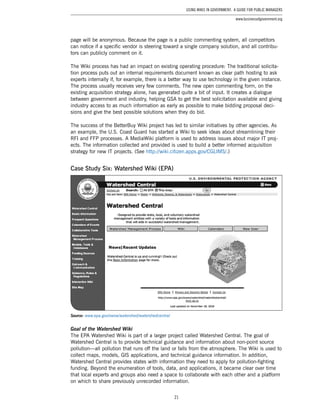 21
Using Wikis in Government: A Guide for Public Managers
www.businessofgovernment.org
page will be anonymous. Because the page is a public commenting system, all competitors
can notice if a specific vendor is steering toward a single company solution, and all contribu-
tors can publicly comment on it.
The Wiki process has had an impact on existing operating procedure: The traditional solicita-
tion process puts out an internal requirements document known as clear path hosting to ask
experts internally if, for example, there is a better way to use technology in the given instance.
The process usually receives very few comments. The new open commenting form, on the
existing acquisition strategy alone, has generated quite a bit of input. It creates a dialogue
between government and industry, helping GSA to get the best solicitation available and giving
industry access to as much information as early as possible to make bidding proposal deci-
sions and give the best possible solutions when they do bid.
The success of the BetterBuy Wiki project has led to similar initiatives by other agencies. As
an example, the U.S. Coast Guard has started a Wiki to seek ideas about streamlining their
RFI and FFP processes. A MediaWiki platform is used to address issues about major IT proj-
ects. The information collected and provided is used to build a better informed acquisition
strategy for new IT projects. (See http://wiki.citizen.apps.gov/CGLIMS/.)
Case Study Six: Watershed Wiki (EPA)
Source: www.epa.gov/owow/watershed/watershedcentral
Goal of the Watershed Wiki
The EPA Watershed Wiki is part of a larger project called Watershed Central. The goal of
Watershed Central is to provide technical guidance and information about non-point source
pollution—all pollution that runs off the land or falls from the atmosphere. The Wiki is used to
collect maps, models, GIS applications, and technical guidance information. In addition,
Watershed Central provides states with information they need to apply for pollution-fighting
funding. Beyond the enumeration of tools, data, and applications, it became clear over time
that local experts and groups also need a space to collaborate with each other and a platform
on which to share previously unrecorded information.
 