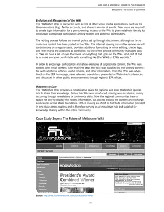22
Using Wikis in Government: A Guide for Public Managers
IBM Center for The Business of Government
Evolution and Management of the Wiki
The Watershed Wiki is connected with a host of other social media applications, such as the
Greenversations blog, Twitter accounts, and shared calendar of events. New users are required
to create login information for a pre-screening. Access to the Wiki is given relatively liberally to
encourage widespread participation among readers and potential contributors.
The editing process follows an internal policy set up through disclaimers, although so far no
malicious content has been posted to the Wiki. The internal steering committee reviews recent
contributions on a regular basis, provides additional formatting or minor editing, checks tags,
and then marks the additions as controlled. As one of the project community managers puts
it, “We do have a set of eyes that looks at everything that goes on the Wiki. And part of that
is to make everyone comfortable with something like [the Wiki] on EPA’s website.”
In order to encourage participation and show examples of appropriate content, the Wiki was
seeded with initial content. After that first step, the Wiki was supplied by the steering commit-
tee with additional articles, useful models, and other information. Then the Wiki was adver-
tised on the EPA homepage, news releases, newsletters, presented at Watershed conferences,
and discussed in other public announcements through regional EPA offices.
Outcomes to Date
The Watershed Wiki provides a collaborative space for regional and local Watershed special-
ists to share their knowledge. Before the Wiki was introduced, sharing was accidental, mainly
occurring through newsletters or conference visits. Now the regional communities have a
space not only to display the newest information, but also to discuss the content and exchange
experiences across state boundaries. EPA is making an effort to distribute information provided
in one state across regions and is therefore serving as a knowledge hub and catalyst for
knowledge sharing within the entire community.
Case Study Seven: The Future of Melbourne Wiki
Source: http://www.futuremelbourne.com.au/wiki/view/FMPlan
 