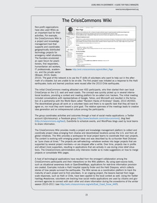 23
Using Wikis in Government: A Guide for Public Managers
www.businessofgovernment.org
The CrisisCommons Wiki
Non-profit organizations
have also used Wikis as
an important tool for their
activities. For example,
the CrisisCommons Wiki is
a project and knowledge
management tool that
supports and coordinates
geographically distributed
technology projects for
emergency relief situations.
The founders envisioned
an open forum for practi-
tioners, first responders,
humanitarian aid workers,
IT professionals, academ-
ics, and the private sector
(Brewer, 2010; Goetz,
2010). The goal of the network is to use the IT skills of volunteers who want to help out in the after-
math of a disaster, but are unable to be on-site. The first project was initiated as a response to the Haiti
earthquake; tools and learned practices were reused after the 2010 Chile earthquake.
The initial CrisisCommons meeting attracted over 400 participants, who then started their own local
CrisisCamps on the U.S. east and west coasts. The concept was quickly picked up in several interna-
tional locations, providing a context and meeting platform for so-called civic hackers. The initial meeting
included conversations with representatives of Google, Yahoo, and Microsoft and resulted in the forma-
tion of a partnership with the World Bank called “Random Hacks of Kindness” (Goetz, 2010 #2450).
The decentralized groups all work on a volunteer basis and there is no specific task that they all have to
agree on, nor must they work toward a joint goal. The relative openness of the meetings leads to creative
idea generation and an entrepreneurial culture among the participants.
The group coordinates activities and outcomes through a host of social media applications: a Twitter
account (@crisiscamp), a Facebook group (http://www.facebook.com/crisis-commons), blog feed
(http://crisiscommons.org/feed), Eventbrite to schedule events, and WordPress blogs used by local teams
to share information.
The CrisisCommons Wiki provides mostly a project and knowledge management platform to collect and
coordinate project ideas emerging from diverse and decentralized locations across the U.S. and from all
global initiatives. The Wiki provides a workspace for local project teams to coordinate their own projects.
The content is evolving with emerging project ideas and was described by its co-founder Noel Dickover
as “pure chaos at times.” The projects are self-selecting—whatever evolves into larger projects that are
supported by several project members—or are dropped after a while. Over time, projects rise in profile
and attract more supporters, resulting in applications that are actively in use during crisis relief situa-
tions. The CrisisCommons administrators only intervene insofar as to make suggestions on how to merge
projects or consolidate Wiki pages.
A host of technological applications have resulted from the emergent collaboration among the
CrisisCommons participants and their interactions on the Wiki platform. By using open-source tools,
such as situational awareness tools or OpenStreetMaps, applications for real-time information provision
are created. Examples include a Haiti hospital capacity finder and the Haiti Diaspora, which collects
stories of how people survived the earthquake. The Wiki serves as a coordination platform to track the
maturity of each project and to find volunteers. In an ongoing project, the lessons learned from large-
scale responses, such as Haiti or Chile, have been applied to the local context as well. Using the Twitter
hashtag #eastsnow, volunteers are tracking how social media applications are used by citizens and gov-
ernment agencies to connect with each other and share information during the snowstorms of the winter
season 2010–2011 (see http://wiki.crisiscommons.org/wiki/East_Coast_Snow_AAR).
Source: http://wiki.crisiscommons.org/wiki/Main_Page
 