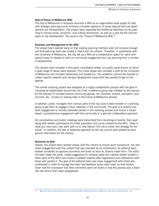 24
Using Wikis in Government: A Guide for Public Managers
IBM Center for The Business of Government
Goal of Future of Melbourne Wiki
The City of Melbourne in Australia launched a Wiki as an organization-wide project to help
with strategic planning and to embrace a broader spectrum of issues beyond land use devel-
opment and transportation. The project team expanded the traditional definition of city plan-
ning to include social, economic, and cultural dimensions, as well as a plan for the next ten
years of city development. The result is the “Future of Melbourne Wiki.”2
Evolution and Management of the Wiki
The project team realized early on that existing planning methods were not inclusive enough
and that planning itself was mostly a “black box” for citizens. Therefore, in partnership with
the University of Melbourne, the city set up a Wiki as a collaboration space for users with
special areas of interest to work on community engagement and city planning from a number
of perspectives.
The citizens were included in the public consultation phase, six public panel forums at which
a wide range of issues were explored. This initial phase also included a pilot at the University
of Melbourne and included researchers and academics. The academic community focused on
certain specific research and campus development issues that they wanted to get on the
agenda.
The overall visioning project was designed as a highly collaborative process with the goal of
including all stakeholders around the city. First, a reference group was initiated as the sponsor
for the process; it included various community groups: art, business, science, education, envi-
ronment, etc., to take on leading roles in the Future of Melbourne process.
In addition, public managers from various parts of the city council were enlisted in a working
group to get them to engage in their networks in the community. The goal is to expand net-
work engagement to include interested parties in the visioning process and ensure a broad-
based, comprehensive engagement with the community in a genuine collaborative approach.
All conversations and public meetings were transcribed from recordings of events, then used
along with written submissions for initial population and prime content for the Wiki: “Here is
what you have said, now work with us to help fashion this into a vision and strategy for the
future.” In addition, full sets of protocols approved by the city council were posted as back-
ground information for the citizens.
Outcomes to Date
Overall, the project team worked closely with the citizens to ensure quick turnaround, but also
direct engagement with the content that was provided by all contributors. An editorial team
worked constantly to approve comments and posts as soon as citizens made them. The edito-
rial team reads the posts, makes suggestions to whoever posts the material (better located in
other parts of the Wiki) and moves or deletes material after negotiations and interactions with
those who posted it. The goal of the editorial team was close engagement with those who
contributed in order to manage the risks: fast feedback cycles were used, so that citizens
never had the impression that their comments were not heard or that the process was a black
box into which their ideas disappeared.
2.	 See http://www.futuremelbourne.com.au/wiki/pub/FMPlan/WebHome/Future_Melbourne_Wiki_Post_Implementation_.pdf
 