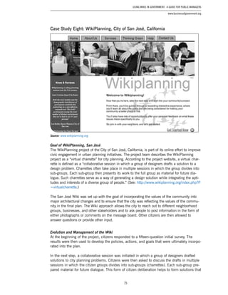 25
Using Wikis in Government: A Guide for Public Managers
www.businessofgovernment.org
Case Study Eight: WikiPlanning, City of San José, California
Source: www.wikiplanning.org
Goal of WikiPlanning, San José
The WikiPlanning project of the City of San José, California, is part of its online effort to improve
civic engagement in urban planning initiatives. The project team describes the WikiPlanning
project as a “virtual charrette” for city planning. According to the project website, a virtual char-
rette is defined as a “collaborative session in which a group of designers drafts a solution to a
design problem. Charrettes often take place in multiple sessions in which the group divides into
sub-groups. Each sub-group then presents its work to the full group as material for future dia-
logue. Such charrettes serve as a way of generating a design solution while integrating the apti-
tudes and interests of a diverse group of people.” (See: http://www.wikiplanning.org/index.php?P
=virtualcharrette.)
The San José Wiki was set up with the goal of incorporating the values of the community into
major architectural changes and to ensure that the city was reflecting the values of the commu-
nity in the final plan. The Wiki approach allows the city to reach out to different neighborhood
groups, businesses, and other stakeholders and to ask people to post information in the form of
either photographs or comments on the message board. Other citizens are then allowed to
answer questions or provide other input.
Evolution and Management of the Wiki
At the beginning of the project, citizens responded to a fifteen-question initial survey. The
results were then used to develop the policies, actions, and goals that were ultimately incorpo-
rated into the plan.
In the next step, a collaborative session was initiated in which a group of designers drafted
solutions to city planning problems. Citizens were then asked to discuss the drafts in multiple
sessions in which the citizen groups divides into sub-groups (charrettes). Each sub-group pre-
pared material for future dialogue. This form of citizen deliberation helps to form solutions that
 