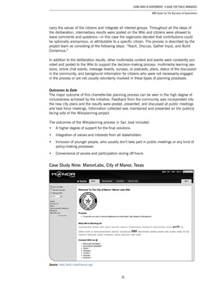 26
Using Wikis in Government: A Guide for Public Managers
IBM Center for The Business of Government
carry the values of the citizens and integrate all interest groups. Throughout all the steps of
the deliberation, intermediary results were posted on the Wiki and citizens were allowed to
leave comments and questions—in this case the organizers decided that contributions could
be optionally anonymous, or attributable to a specific citizen. The process is described by the
project team as consisting of the following steps: “Teach, Discuss, Gather Input, and Build
Consensus.”
In addition to the deliberation results, other multimedia content and events were constantly pro-
vided and posted to the Wiki to support the decision-making process: multimedia learning ses-
sions, online chat events, message boards, surveys, or podcasts; plans, status of the discussion
in the community, and background information for citizens who were not necessarily engaged
in the process or are not usually voluntarily involved in these types of planning processes.
Outcomes to Date
The major outcome of this charrette-like planning process can be seen in the high degree of
inclusiveness achieved by the initiative. Feedback from the community was incorporated into
the new city plans and the results were posted, presented, and discussed at public meetings
and task force meetings. Information collected was maintained and presented on the publicly
facing side of the Wikiplanning project.
The outcomes of the Wikiplanning process in San José included:
•	 A higher degree of support for the final solutions
•	 Integration of values and interests from all stakeholders
•	 Inclusion of younger people, who usually don’t take part in public meetings or any kind of
policy-making processes
•	 Convenience of access and participation during off-hours
Case Study Nine: ManorLabs, City of Manor, Texas
Source: http://wiki.cityofmanor.org/
 