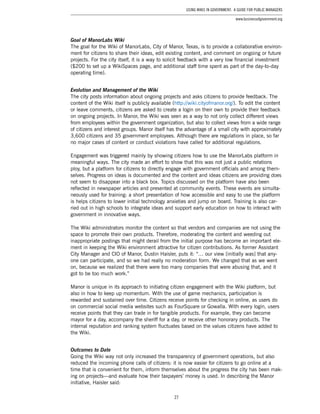 27
Using Wikis in Government: A Guide for Public Managers
www.businessofgovernment.org
Goal of ManorLabs Wiki
The goal for the Wiki of ManorLabs, City of Manor, Texas, is to provide a collaborative environ-
ment for citizens to share their ideas, edit existing content, and comment on ongoing or future
projects. For the city itself, it is a way to solicit feedback with a very low financial investment
($200 to set up a WikiSpaces page, and additional staff time spent as part of the day-to-day
operating time).
Evolution and Management of the Wiki
The city posts information about ongoing projects and asks citizens to provide feedback. The
content of the Wiki itself is publicly available (http://wiki.cityofmanor.org/). To edit the content
or leave comments, citizens are asked to create a login on their own to provide their feedback
on ongoing projects. In Manor, the Wiki was seen as a way to not only collect different views
from employees within the government organization, but also to collect views from a wide range
of citizens and interest groups. Manor itself has the advantage of a small city with approximately
3,600 citizens and 35 government employees. Although there are regulations in place, so far
no major cases of content or conduct violations have called for additional regulations.
Engagement was triggered mainly by showing citizens how to use the ManorLabs platform in
meaningful ways. The city made an effort to show that this was not just a public relations
ploy, but a platform for citizens to directly engage with government officials and among them-
selves. Progress on ideas is documented and the content and ideas citizens are providing does
not seem to disappear into a black box. Topics discussed on the platform have also been
reflected in newspaper articles and presented at community events. These events are simulta-
neously used for training: a short presentation of how accessible and easy to use the platform
is helps citizens to lower initial technology anxieties and jump on board. Training is also car-
ried out in high schools to integrate ideas and support early education on how to interact with
government in innovative ways.
The Wiki administrators monitor the content so that vendors and companies are not using the
space to promote their own products. Therefore, moderating the content and weeding out
inappropriate postings that might derail from the initial purpose has become an important ele-
ment in keeping the Wiki environment attractive for citizen contributions. As former Assistant
City Manager and CIO of Manor, Dustin Haisler, puts it: “… our view [initially was] that any-
one can participate, and so we had really no moderation form. We changed that as we went
on, because we realized that there were too many companies that were abusing that, and it
got to be too much work.”
Manor is unique in its approach to initiating citizen engagement with the Wiki platform, but
also in how to keep up momentum. With the use of game mechanics, participation is
rewarded and sustained over time. Citizens receive points for checking in online, as users do
on commercial social media websites such as FourSquare or Gowalla. With every login, users
receive points that they can trade in for tangible products. For example, they can become
mayor for a day, accompany the sheriff for a day, or receive other honorary products. The
internal reputation and ranking system fluctuates based on the values citizens have added to
the Wiki.
Outcomes to Date
Going the Wiki way not only increased the transparency of government operations, but also
reduced the incoming phone calls of citizens: it is now easier for citizens to go online at a
time that is convenient for them, inform themselves about the progress the city has been mak-
ing on projects—and evaluate how their taxpayers’ money is used. In describing the Manor
initiative, Haisler said:
 