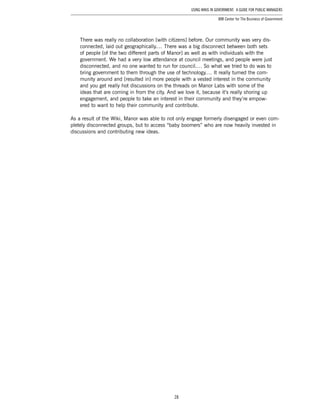 28
Using Wikis in Government: A Guide for Public Managers
IBM Center for The Business of Government
There was really no collaboration [with citizens] before. Our community was very dis-
connected, laid out geographically.… There was a big disconnect between both sets
of people [of the two different parts of Manor] as well as with individuals with the
government. We had a very low attendance at council meetings, and people were just
disconnected, and no one wanted to run for council.… So what we tried to do was to
bring government to them through the use of technology.… It really turned the com-
munity around and [resulted in] more people with a vested interest in the community
and you get really hot discussions on the threads on Manor Labs with some of the
ideas that are coming in from the city. And we love it, because it’s really shoring up
engagement, and people to take an interest in their community and they’re empow-
ered to want to help their community and contribute.
As a result of the Wiki, Manor was able to not only engage formerly disengaged or even com-
pletely disconnected groups, but to access “baby boomers” who are now heavily invested in
discussions and contributing new ideas.
 