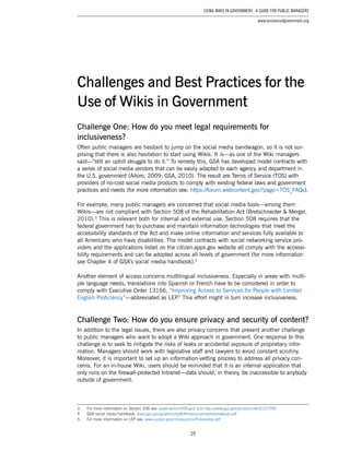 29
Using Wikis in Government: A Guide for Public Managers
www.businessofgovernment.org
Challenge One: How do you meet legal requirements for
inclusiveness?
Often public managers are hesitant to jump on the social media bandwagon, so it is not sur-
prising that there is also hesitation to start using Wikis. It is—as one of the Wiki managers
said—“still an uphill struggle to do it.” To remedy this, GSA has developed model contracts with
a series of social media vendors that can be easily adapted to each agency and department in
the U.S. government (Aitoro, 2009; GSA, 2010). The result are Terms of Service (TOS) with
providers of no-cost social media products to comply with existing federal laws and government
practices and needs (for more information see: https://forum.webcontent.gov/?page=TOS_FAQs).
For example, many public managers are concerned that social media tools—among them
Wikis—are not compliant with Section 508 of the Rehabilitation Act (Bretschneider & Mergel,
2010).3
This is relevant both for internal and external use. Section 508 requires that the
federal government has to purchase and maintain information technologies that meet the
accessibility standards of the Act and make online information and services fully available to
all Americans who have disabilities. The model contracts with social networking service pro-
viders and the applications listed on the citizen.apps.gov website all comply with the accessi-
bility requirements and can be adopted across all levels of government (for more information
see Chapter 4 of GSA’s social media handbook).4
Another element of access concerns multilingual inclusiveness. Especially in areas with multi-
ple language needs, translations into Spanish or French have to be considered in order to
comply with Executive Order 13166, “Improving Access to Services for People with Limited
English Proficiency”—abbreviated as LEP.5
This effort might in turn increase inclusiveness.
Challenge Two: How do you ensure privacy and security of content?
In addition to the legal issues, there are also privacy concerns that present another challenge
to public managers who want to adopt a Wiki approach in government. One response to this
challenge is to seek to mitigate the risks of leaks or accidental exposure of proprietary infor-
mation. Managers should work with legislative staff and lawyers to avoid constant scrutiny.
Moreover, it is important to set up an information-vetting process to address all privacy con-
cerns. For an in-house Wiki, users should be reminded that it is an internal application that
only runs on the firewall-protected Intranet—data should, in theory, be inaccessible to anybody
outside of government.
3.	 For more information on Section 508 see: www.section508.gov/ and http://www.gsa.gov/portal/content/101096
4.	 GSA social media handbook: www.gsa.gov/graphics/staffoffices/socialmediahandbook.pdf
5.	 For more information on LEP see: www.justice.gov/crt/about/cor/Pubs/eolep.pdf
Challenges and Best Practices for the
Use of Wikis in Government
 