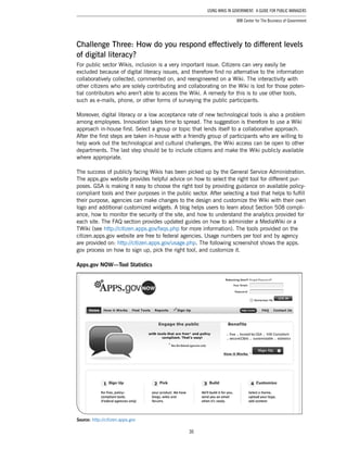 30
Using Wikis in Government: A Guide for Public Managers
IBM Center for The Business of Government
Challenge Three: How do you respond effectively to different levels
of digital literacy?
For public sector Wikis, inclusion is a very important issue. Citizens can very easily be
excluded because of digital literacy issues, and therefore find no alternative to the information
collaboratively collected, commented on, and reengineered on a Wiki. The interactivity with
other citizens who are solely contributing and collaborating on the Wiki is lost for those poten-
tial contributors who aren’t able to access the Wiki. A remedy for this is to use other tools,
such as e-mails, phone, or other forms of surveying the public participants.
Moreover, digital literacy or a low acceptance rate of new technological tools is also a problem
among employees. Innovation takes time to spread. The suggestion is therefore to use a Wiki
approach in-house first. Select a group or topic that lends itself to a collaborative approach.
After the first steps are taken in-house with a friendly group of participants who are willing to
help work out the technological and cultural challenges, the Wiki access can be open to other
departments. The last step should be to include citizens and make the Wiki publicly available
where appropriate.
The success of publicly facing Wikis has been picked up by the General Service Administration.
The apps.gov website provides helpful advice on how to select the right tool for different pur-
poses. GSA is making it easy to choose the right tool by providing guidance on available policy-
compliant tools and their purposes in the public sector. After selecting a tool that helps to fulfill
their purpose, agencies can make changes to the design and customize the Wiki with their own
logo and additional customized widgets. A blog helps users to learn about Section 508 compli-
ance, how to monitor the security of the site, and how to understand the analytics provided for
each site. The FAQ section provides updated guides on how to administer a MediaWiki or a
TWiki (see http://citizen.apps.gov/faqs.php for more information). The tools provided on the
citizen.apps.gov website are free to federal agencies. Usage numbers per tool and by agency
are provided on: http://citizen.apps.gov/usage.php. The following screenshot shows the apps.
gov process on how to sign up, pick the right tool, and customize it.
Apps.gov NOW—Tool Statistics
Source: http://citizen.apps.gov
 