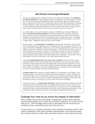 31
Using Wikis in Government: A Guide for Public Managers
www.businessofgovernment.org
Challenge Four: How do you ensure the integrity of information?
Public managers will also face the challenge of responding to concerns about information
overload and the potential loss of control over information contributions. As one Wiki adminis-
trator puts it, “I think the bigger barrier to entry is that people think the minute they put
something out there, people will jump all over it and mess it up.”
In most cases this is a relatively unnecessary concern, because most people search for infor-
mation on Wikipedia or other publicly available, specialized Wikis. They mostly read rather
than contribute actively to content. Users rarely leave comments or edit content on the web.
Best Practices to Encourage Participation
One way to understand what is needed and what can be asked of contributors is for managers to
use the tool themselves to create energy and vibrancy so that others start finding value in it. Share
the value and provide useful knowledge that makes it worthwhile for agency employees to come
back on regularly. It will help them to incorporate the Wiki into their day-to-day routines. Ultimately,
the goal should be to create an environment that others want to join. As one of the Wiki manag-
ers said: “Create the party everyone wants to join. No one wants to be the first or the last one at a
party. Create a very basic joyful construct that social creatures want to be involved in.”
For specific tasks—such as public ideation processes on WikiPlanning or Future of Melbourne
Wiki—a time limit for public contributions increases the likelihood of contributing. People feel
that this is their one shot at participation during a restricted time frame. Allow for brief windows
of opportunity and publicly announce this participation event. Promoting the project in newspaper
articles or during face-to-face forums increases the likelihood of online participation. As one Wiki
manager states: “Engagement seemed to [be] incentive enough.”
Another remedy is to use “gardeners” or moderators to actively keep the platform clean of “trolls”
who are following their own agenda but are not contributing on topic. An easy way to do this is to
require only directly attributable contributions by users who have registered with a confirmed e-mail
address. Anonymous contributions should not be allowed in a Wiki environment where a sense of
online discipline and netiquette is necessary. This will help to increase the value of contributions
and avoid chasing away potential contributors. Some industry contributors might be concerned
about revealing too many insights that are attributable to their companies—in those cases, the Wiki
administrator can post the information on their behalf without direct attribution.
The already existing material needs to be easy to read, accessible, but not too perfect, so that
potential contributors find it easy enough to comment and get over the first bump of writing and
contribution anxiety. People feel more comfortable initially making minimal contributions, such as
typo changes and correction to the material, before they become willing to contribute whole pages
of new content. Contributions need to be manageable for both contributors and the editorial team,
so as not to create information overload and early frustrations.
A reference group whose members are highly regarded in the organization can be helpful in sup-
porting the project. They will be the champions who bring more people on board—showing their
commitment might in turn encourage others to follow. As an example, political bodies might need
to step back to allow for free, open, and creative knowledge sharing. Bringing in high-profile users,
who lead by example, can also help to convince others to share their knowledge.
Another best practice is to actively thank contributors. People need to feel the satisfaction that their
contribution made it into the formal part of the adopted final document, the vision of the new city
or the new policy, or that their idea was endorsed by the city council. At the end, contributors gen-
erally need to feel that they are being heard and that they made a difference spending time on their
contributions. Other recognition techniques include badges or highlighting people by name.
 