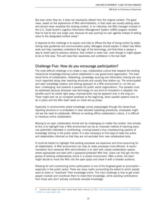 32
Using Wikis in Government: A Guide for Public Managers
IBM Center for The Business of Government
But even when they do, it does not necessarily detract from the original content. The good
news, based on the experiences of Wiki administrators, is that users are usually adding value
and almost never vandalize the existing content. In an interview, the Wiki manager involved in
the U.S. Coast Guard’s Logistics Information Management System (LIMS) program recalled
that he had to ban one single user, because he was pushing his own agenda instead of adding
value to the designated content areas.6
A response to this challenge is to explain and help to diffuse the fear of losing control by estab-
lishing clear guidelines and communication policy. Managers should explain in detail how Wikis
work and help coworkers understand the logic of the technology, and that there is always a
way to revert back to previous versions, that content is never lost—even though it might appear
to be on first view. This will raise their awareness and confidence in the tool itself.
Challenge Five: How do you encourage participation?
The most difficult challenge is to create a new, collaborative culture that respects the existing
hierarchical knowledge-sharing culture established in any government organization. The tradi-
tional forms of collaboration, networking, knowledge sourcing and information sharing are very
much organized along clear reporting structures and usually flow bottom-up. The emancipated
and open knowledge creation and sharing approach of a Wiki environment is—on the sur-
face—challenging, and presents a paradox for public sector organizations. This paradox must
be addressed because whenever new technology (or any kind of innovation) is adopted, the
benefits won’t be visible right away; improvements may be apparent only in the long run.
There might even be an increased workload at the beginning, when parallel systems have to
be in place and the Wiki itself needs an initial set-up phase.
Especially in environments where knowledge comes prepackaged through the hierarchical
reporting structure or is embedded in clear standard operating procedures, employees might
not see the need to collaborate. Without an existing offline collaboration culture, it is difficult
to introduce online collaboration.
Moving to an open collaboration format will be challenging no matter the context. One remedy
to this is to highlight how a Wiki environment can be an improved method of reaching every-
one potentially interested in contributing—moving toward a true crowdsourcing practice of
knowledge sharing in the public sector. It is also necessary to find ways to keep the public
and stakeholders informed so that they are not excluded from new collaborative tools.
It could be helpful to highlight that existing processes are expensive and time-consuming for
all stakeholders. A Wiki environment can help to make processes more efficient. A recom-
mendation from seasoned Wiki administrators is to start with closed collaboration spaces
where appropriate and start with a password-protected Wiki first. Users can first get into the
groove of working collaboratively online in a closed environment. After a while, the team
might decide to move the Wiki into the open space and share it with a broader audience.
Allowing for and incentivizing online participation is one of the toughest goals to accomplish—
especially in the public sector. There are many myths surrounding the extent to which people
want to share or “overshare” their knowledge online. The main challenge is how to get smart
people involved and incentivize them to share their knowledge, while avoiding contributions
from those who don’t actively contribute valuable knowledge.
6.	 Interview with Captain Dan Taylor, Federal News Radio, February 14, 2011: http://www.federalnewsradio.com/?sid=2268220&nid
=150&_hw=coast+guard+wiki.
 