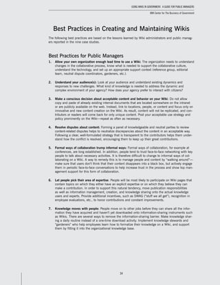 34
Using Wikis in Government: A Guide for Public Managers
IBM Center for The Business of Government
Best Practices in Creating and Maintaining Wikis
The following best practices are based on the lessons learned by Wiki administrators and public manag-
ers reported in the nine case studies.
Best Practices for Public Managers
1.	 Allow your own organization enough lead time to use a Wiki: The organization needs to understand
changes in the collaborative process, know what is needed to support the collaborative culture,
understand the technology, and set up an appropriate support context (reference group, editorial
team, neutral dispute coordinators, gardeners, etc.).
2.	 Understand your audience(s): Look at your audience and understand existing dynamics and
responses to new challenges. What kind of knowledge is needed to address the dynamic and
complex environment of your agency? How does your agency prefer to interact with citizens?
3.	 Make a conscious decision about acceptable content and behavior on your Wiki: Do not allow
copy and paste of already existing internal documents that are located somewhere on the intranet
or are publicly available on the web. Instead, link to locations, people, or content and focus only on
innovative and new content creation on the Wiki. As result, content will not be replicated, and con-
tributors or readers will come back for only unique content. Post your acceptable use strategy and
policy prominently on the Wiki—repeat as often as necessary.
4.	 Resolve disputes about content: Forming a panel of knowledgeable and neutral parties to review
content-related disputes helps to neutralize discrepancies about the content in an acceptable way.
Following a clear, well-formulated strategy that is transparent to the contributors helps them under-
stand how the conflict is resolved, encouraging them to keep up their great contributions.
5.	 Formal ways of collaboration trump informal ways: Formal ways of collaboration, for example at
conferences, are long established. In addition, people tend to trust face-to-face networking with key
people to talk about necessary activities. It is therefore difficult to change to informal ways of col-
laborating on a Wiki. A way to remedy this is to manage people and content by “walking around”—
make sure that users don’t think that their content disappears into a black box, but actively engage
them in periodic face-to-face conversations to help increase trust in the process and show top man-
agement support for this form of collaboration.
6.	 Let people pick their area of expertise: People will be most likely to participate on Wiki pages that
contain topics on which they either have an explicit expertise or on which they believe they can
make a contribution. In order to support this natural tendency, move publication responsibilities
as well as information management, creation, and knowledge sharing onto the actual knowledge
users and experts. Provide additional incentives, such as SWAG (“stuff we all get”), recognition in
employee evaluations, etc., to honor contributions and constant improvements.
7.	 Knowledge moves with people: People move on to other jobs before they can share all the infor-
mation they have acquired and haven’t yet downloaded onto information-sharing instruments such
as Wikis. There are several ways to remove the information-sharing barrier. Make knowledge shar-
ing a daily routine instead of a one-time download activity. Implement knowledge stewards and
“gardeners” who help employees learn how to formalize their knowledge on a Wiki, and support
them by fitting it into the organizational knowledge base.
 