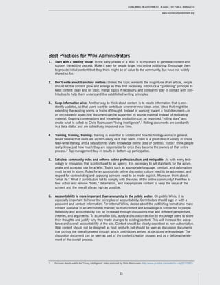 35
Using Wikis in Government: A Guide for Public Managers
www.businessofgovernment.org
Best Practices for Wiki Administrators
1.	 Start with a seeding phase: In the early phases of a Wiki, it is important to generate content and
support the editing process. Make it easy for people to get into online publishing: Encourage them
to provide initial content that they think might be of value to the community, but have not widely
shared so far.
2.	 Don’t write about transitory matters: Unless the topic warrants the magnitude of an article, people
should let the content grow and emerge as they find necessary. Introduce a “gardening” principle to
keep content clean and on topic, merge topics if necessary, and constantly stay in contact with con-
tributors to help them understand the established writing principles.
3.	 Keep information alive: Another way to think about content is to create information that is con-
stantly updated, so that users want to contribute whenever new ideas arise, ideas that might be
extending the existing norms or trains of thought. Instead of working toward a final document—in
an encyclopedic style—the document can be supported by source material instead of replicating
material. Ongoing conversations and knowledge production can be organized “rolling docs” and
create what is called by Chris Rasmussen “living intelligence”.7
Rolling documents are constantly
in a beta status and are collectively improved over time.
4.	 Training, training, training: Training is essential to understand how technology works in general.
Never believe that users are as tech-savvy as it may seem. There is a great deal of variety in online
read-write literacy, and a hesitation to share knowledge online (loss of control). “I don’t think people
really know just how much they are responsible for once they become the owners of that entire
process.” Top management buy-in results in bottom-up participation.
5.	 Set clear community rules and enforce online professionalism and netiquette: As with every tech-
nology or innovation that is introduced to an agency, it is necessary to set standards for the appro-
priate and accepted use for a Wiki. Topics such as appropriate language, conduct, and defamations
must be set in stone. Rules for an appropriate online discussion culture need to be addressed, and
respect for contradicting and opposing opinions need to be made explicit. Moreover, think about
“what ifs:” What if contributors fail to comply with the rules of the online community? Feel free to
take action and remove “trolls,” defamation, and inappropriate content to keep the value of the
content and the overall site as high as possible.
6.	 Accountability is more important than anonymity in the public sector: On public Wikis, it is
especially important to honor the principles of accountability. Contributors should sign in with a
password and contact information. For internal Wikis, decide about the publishing format and make
content available in an attributable manner, so that content and knowledge is connected to people.
Reliability and accountability can be increased through discussions that add different perspectives,
theories, and arguments. To accomplish this, apply a discussion section to encourage users to share
their thoughts and justify why they made changes to existing content. This will increase the accep-
tance and overall accountability of the site. Content should be clearly described as non-authoritative.
Wiki content should not be designed as final products,but should be seen as discussion documents
that portray the overall process through which contributors arrived at decisions or knowledge. The
discussion document can be seen as part of the content creation process and as a deliberative ele-
ment of the overall process.
7.	 For more details watch the “Living Intelligence” video produced by Chris Rasmussen: http://www.youtube.com/watch?v=nbgQ1V2BLEs.
 