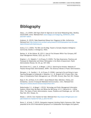37
Using Wikis in Government: A Guide for Public Managers
www.businessofgovernment.org
Aitoro, J. R. (2009). GSA Signs Deals for Agencies to Use Social Networking Sites. NextGov,
03/25/2009, online. Retrieved from www.nextgov.com/nextgov/ng_20090325_5490.
php?oref=search.
Anderson, N. (2010). State Department Moves from Telegrams to Wiki. ArsTechnica.
Retrieved from http://arstechnica.com/tech-policy/news/2010/05/diplopedia-how-the-state-
dept-embraced-wiki-diplomacy.ars.
Andrus, D. C. (2005). The Wiki and the Blog: Toward a Complex Adaptive Intelligence
Community. Studies in Intelligence, 49(3).
Benbya, H., & Van Alstyne, M. (2011). How to Find Answers Within Your Company. MIT
Sloan Management Review, 52(2), pp. 65–75.
Bingham, L. B., Nabatchi, T., & O’Leary, R. (2005). The New Governance: Practices and
Processes for Stakeholder and Citizen Participation in the Work of Government. Public
Administration Review, Vol. 65, pp. 547–558.
Binz-Scharf, M. C., Lazer, D., & Mergel, I. (2011). Searching for Answers: Networks of
Practice Among Public Administrators. ARPA—The American Review of Public Administration.
Blomgren, L. B., Sandfort, J. R., & O’Leary, R. (2008). Learning to Do and Doing to Learn:
Teaching Managers to Collaborate in Networks. In L. B. Bingham & R. O’Leary (Eds.), Big
Ideas in Collaborative Public Management, pp. 270–285. Armonk, New York: M.E. Sharpe.
Boyd, D. M., & Ellison, N. B. (2007). Social Network Sites: Definition, History, and
Scholarship. Journal of Computer-Mediated Communication, 13(1). Retrieved from
http://jcmc.indiana.edu/vol13/issue1/boyd.ellison.html.
Bretschneider, S. I., & Mergel, I. (2010). Technology and Public Management Information
Systems: Where Have We Been and Where Are We Going. In D. C. Menzel & H. J. White
(Eds.), The State of Public Administration: Issues, Problems and Challenges, pp. 187–203.
New York: M.E. Sharpe, Inc.
Brewer, J. (2010). Civic Hackers for Haiti. Retrieved from http://www.huffingtonpost.com/
jake-brewer/civic-hackers-for-haiti_b_425176.html.
Bronk, C., & Smith, T. (2010). Diplopedia Imagined: Building State’s Diplomacy Wiki. Paper
presented at the 2010 International Symposium on Collaborative Technologies and Systems.
Bibliography
 
