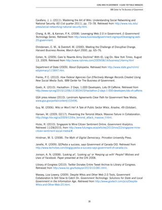 38
Using Wikis in Government: A Guide for Public Managers
IBM Center for The Business of Government
Carafano, J. J. (2011). Mastering the Art of Wiki: Understanding Social Networking and
National Security. 60 (1st quarter 2011), pp. 73–78. Retrieved from http://www.ndu.edu/
press/social-networking-national-security.html.
Chang, A.-M., & Kannan, P. K. (2008). Leveraging Web 2.0 in Government. E-Government/
Technology Series. Retrieved from http://www.businessofgovernment.org/report/leveraging-web-
20-government.
Christensen, C. M., & Overdorf, M. (2000). Meeting the Challenge of Disruptive Change.
Harvard Business Review, March-April 2000, pp. 65–76.
Cohen, N. (2009). Care to Rewrite Army Doctrine? With ID, Log On. New York Times, August
13, 2009. Retrieved from http://www.nytimes.com/2009/08/14/business/14army.html
Department of State (2009). About Diplopedia. Retrieved from http://www.state.gov/m/irm/
ediplomacy/115847.htm.
Franks, P. C. (2010). How Federal Agencies Can Effectively Manage Records Created Using
New Social Media Tools. IBM Center for The Business of Government.
Goetz, K. (2010). Hackathon: 2 Days, 1,000 Developers, Lots Of Caffeine. Retrieved from
http://www.npr.org/2010/12/06/131853415/hackathon-2-days-1-000-developers-lots-of-caffeine.
GSA press release (2010). Landmark Agreements Clear Path for Government New Media.
www.gsa.gov/portal/content/103496.
Guy, M. (2006). Wiki or Won’t He? A Tale of Public Sector Wikis. Ariadne, 49 (October).
Hansen, M. (2009, 02/17). Preventing the Terrorist Attack: Massive Failure in Collaboration.
http://blogs.hbr.org/cs/2009/12/the_terrorist_attack_massive_f.html.
Hicks, R. (2010). Singapore to Mine Citizen Sentiment Online. Government Analytics.
Retrieved 11/28/2010, from http://www.futuregov.asia/articles/2010/nov/22/singapore-mine-
citizen-sentiment-social-media/#.
Hindman, M. S. (2008). The Myth of Digital Democracy. Princeton University Press.
Janelle, R. (2009). GCPedia a success, says Government of Canada CIO. Retrieved from
http://www.techvibes.com/blog/gcpedia-a-success-says-government-of-canada-cio.
Joinson, A. N. (2008). ‘Looking at’, ‘Looking up’ or ‘Keeping up with’ People? Motives and
Uses of Facebook. Paper presented at the CHI 2008.
Library of Congress (2010). Twitter Donates Entire Tweet Archive to Library of Congress.
Retrieved from http://www.loc.gov/today/pr/2010/10-081.html.
Massey, Liza Lowery. (2009). Despite Wikis and Other Web 2.0 Tools, Government
Collaboration Is Still Slow to Catch On. Government Technology: Solutions for State and Local
Government in the Information Age. Retrieved from http://www.govtech.com/pcio/Despite-
Wikis-and-Other-Web-20.html.
 