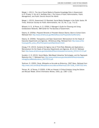 39
Using Wikis in Government: A Guide for Public Managers
www.businessofgovernment.org
Mergel, I. (2011). The Use of Social Media to Dissolve Knowledge Silos in Government.
In R. O’Leary, S. Kim & D. VanSlyke (Eds.), The Future of Public Administration, Public
Management, and Public Service Around the World.
Mergel, I. (2010). Government 2.0 Revisited: Social Media Strategies in the Public Sector. PA
Times, American Society for Public Administration, Vol. 33, No. 3, pp. 7 & 10.
Milward, H. B., & Provan, K. G. (2006). A Manager’s Guide for Choosing and Using
Collaborative Networks. IBM Center for The Business of Government.
Obama, B. (2009a). Prepared Remarks of President Barack Obama: Back to School Event.
Retrieved from http://www.whitehouse.gov/MediaResources/PreparedSchoolRemarks/.
Obama, B. (2009b). Transparency and Open Government: Memorandum for the Heads of
Executive Departments and Agencies. Whitehouse Blog. Retrieved from http://www.white-
house.gov/the_press_office/TransparencyandOpenGovernment/.
Orszag, P. R. (2010). Guidance for Agency Use of Third-Party Websites and Applications—
Memorandum for the Heads of Executive Departments and Agencies. M-10-23. Retrieved
from http://www.whitehouse.gov/sites/default/files/omb/assets/memoranda_2010/m10-23.pdf
Sunstein, C. R. (2010). Social Media, Web-Based Interactive Technologies, and the Paperwork
Reduction Act. 7. Retrieved from http://www.whitehouse.gov/sites/default/files/omb/assets/
inforeg/SocialMediaGuidance_04072010.pdf.
Terdiman, D. (2005). Study: Wikipedia as Accurate as Britannica. CNET News. Retrieved from
http://news.cnet.com/Study-Wikipedia-as-accurate-as-Britannica/2100-1038_3-5997332.html.
Trkman, M., & Trkman, P. (2009). A Wiki as Intranet: A Critical Analysis Using the Delone
and McLean Model. Online Information Review, 33(6), pp. 1087–1102.
 