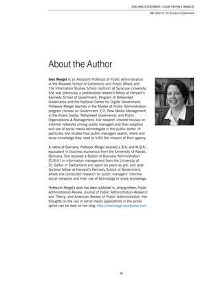 40
Using Wikis in Government: A Guide for Public Managers
IBM Center for The Business of Government
About the Author
Ines Mergel is an Assistant Professor of Public Administration
at the Maxwell School of Citizenship and Public Affairs and
The Information Studies School (ischool) at Syracuse University.
She was previously a postdoctoral research fellow at Harvard’s
Kennedy School of Government, Program of Networked
Governance and the National Center for Digital Government.
Professor Mergel teaches in the Master of Public Administration
program courses on Government 2.0, New Media Management
in the Public Sector, Networked Governance, and Public
Organizations & Management. Her research interest focuses on
informal networks among public managers and their adoption
and use of social media technologies in the public sector. In
particular, she studies how public managers search, share and
reuse knowledge they need to fulfill the mission of their agency.
A native of Germany, Professor Mergel received a B.A. and M.B.A.-
equivalent in business economics from the University of Kassel,
Germany. She received a Doctor of Business Administration
(D.B.A.) in information management from the University of
St. Gallen in Switzerland and spent six years as pre- and post­
doctoral fellow at Harvard’s Kennedy School of Government,
where she conducted research on public managers’ informal
social networks and their use of technology to share knowledge.
Professors Mergel’s work has been published in, among others, Public
Administration Review, Journal of Public Administration Research
and Theory, and American Review of Public Administration. Her
thoughts on the use of social media applications in the public
sector can be read on her blog: http://inesmergel.wordpress.com.
 