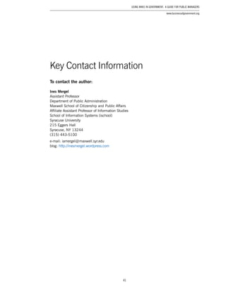 41
Using Wikis in Government: A Guide for Public Managers
www.businessofgovernment.org
To contact the author:
Ines Mergel
Assistant Professor
Department of Public Administration
Maxwell School of Citizenship and Public Affairs
Affiliate Assistant Professor of Information Studies
School of Information Systems (ischool)
Syracuse University
215 Eggers Hall
Syracuse, NY 13244
(315) 443-5100
e-mail: iamergel @ maxwell.syr.edu
blog: http://inesmergel.wordpress.com
Key Contact Information
 