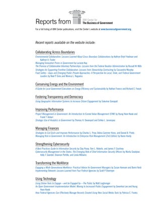 Reports from
For a full listing of IBM Center publications, visit the Center’s website at www.businessofgovernment.org.
Recent reports available on the website include:
Collaborating Across Boundaries
Environmental Collaboration: Lessons Learned About Cross-Boundary Collaborations by Kathryn Bryk Friedman and
Kathryn A. Foster
Managing Innovation Prizes in Government by Luciano Kay
The Promise of Collaborative Voluntary Partnerships: Lessons from the Federal Aviation Administration by Russell W. Mills
Strategies for Supporting Frontline Collaboration: Lessons from Stewardship Contracting by Cassandra Moseley
Food Safety—Gaps and Emerging Public-Private Approaches: A Perspective for Local, State, and Federal Government
Leaders by Noel P. Greis and Monica L. Nogueira
Conserving Energy and the Environment
A Guide for Local Government Executives on Energy Efficiency and Sustainability by Nathan Francis and Richard C. Feiock
Fostering Transparency and Democracy
Using Geographic Information Systems to Increase Citizen Engagement by Sukumar Ganapati
Improving Performance
Project Management in Government: An Introduction to Earned Value Management (EVM) by Young Hoon Kwak and
Frank T. Anbari
Strategic Use of Analytics in Government by Thomas H. Davenport and Sirkka L. Jarvenpaa
Managing Finances
Strategies to Cut Costs and Improve Performance by Charles L. Prow, Debra Cammer Hines, and Daniel B. Prieto
Managing Risk in Government: An Introduction to Enterprise Risk Management (2nd Edition) by Karen Hardy
Strengthening Cybersecurity
A Best Practices Guide to Information Security by Clay Posey, Tom L. Roberts, and James F. Courtney
Cybersecurity Management in the States: The Emerging Role of Chief Information Security Officers by Marilu Goodyear,
Holly T. Goerdel, Shannon Portillo, and Linda Williams
Transforming the Workforce
Engaging a Multi-Generational Workforce: Practical Advice for Government Managers by Susan Hannam and Bonni Yordi
Implementing Telework: Lessons Learned from Four Federal Agencies by Scott P. Overmyer
Using Technology
Using Online Tools to Engage—and be Engaged by—The Public by Matt Leighninger
An Open Government Implementation Model: Moving to Increased Public Engagement by Gwanhoo Lee and Young
Hoon Kwak
How Federal Agencies Can Effectively Manage Records Created Using New Social Media Tools by Patricia C. Franks
 