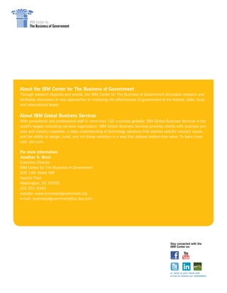 About the IBM Center for The Business of Government
Through research stipends and events, the IBM Center for The Business of Government stimulates research and
facilitates discussion of new approaches to improving the effectiveness of government at the federal, state, local,
and international levels.
About IBM Global Business Services
With consultants and professional staff in more than 160 countries globally, IBM Global Business Services is the
world’s largest consulting services organization. IBM Global Business Services provides clients with business pro-
cess and industry expertise, a deep understanding of technology solutions that address specific industry issues,
and the ability to design, build, and run those solutions in a way that delivers bottom-line value. To learn more
visit: ibm.com
For more information:
Jonathan D. Breul
Executive Director
IBM Center for The Business of Government
600 14th Street NW
Second Floor
Washington, DC 20005
202-551-9342
website: www.businessofgovernment.org
e-mail: businessofgovernment@us.ibm.com
Stay connected with the
IBM Center on:
or, send us your name and
e-mail to receive our newsletters.
 