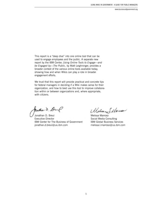 5
Using Wikis in Government: A Guide for Public Managers
www.businessofgovernment.org
This report is a “deep dive” into one online tool that can be
used to engage employees and the public. A separate new
report by the IBM Center, Using Online Tools to Engage—and
be Engaged by—The Public, by Matt Leighninger, provides a
broader context of the various online tools available today,
showing how and when Wikis can play a role in broader
engagement efforts.
We trust that this report will provide practical and concrete tips
for federal managers in deciding if a Wiki makes sense for their
organization, and how to best use this tool to improve collabora-
tion within or between organizations and, where appropriate,
with citizens.
Jonathan D. Breul
Executive Director
IBM Center for The Business of Government
jonathan.d.breul @ us.ibm.com
Melissa Marroso
Social Media Consulting
IBM Global Business Services
melissa.l.marroso @ us.ibm.com
 