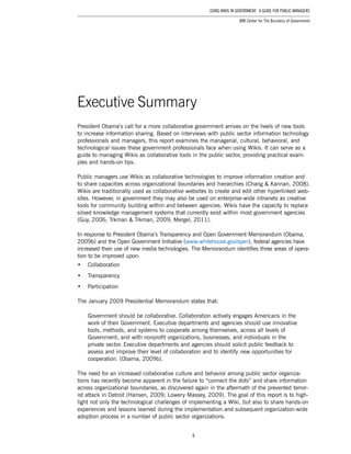 6
Using Wikis in Government: A Guide for Public Managers
IBM Center for The Business of Government
President Obama’s call for a more collaborative government arrives on the heels of new tools
to increase information sharing. Based on interviews with public sector information technology
professionals and managers, this report examines the managerial, cultural, behavioral, and
technological issues these government professionals face when using Wikis. It can serve as a
guide to managing Wikis as collaborative tools in the public sector, providing practical exam-
ples and hands-on tips.
Public managers use Wikis as collaborative technologies to improve information creation and
to share capacities across organizational boundaries and hierarchies (Chang & Kannan, 2008).
Wikis are traditionally used as collaborative websites to create and edit other hyperlinked web-
sites. However, in government they may also be used on enterprise-wide intranets as creative
tools for community building within and between agencies. Wikis have the capacity to replace
siloed knowledge management systems that currently exist within most government agencies
(Guy, 2006; Trkman & Trkman, 2009; Mergel, 2011).
In response to President Obama’s Transparency and Open Government Memorandum (Obama,
2009b) and the Open Government Initiative (www.whitehouse.gov/open), federal agencies have
increased their use of new media technologies. The Memorandum identifies three areas of opera-
tion to be improved upon:
•	 Collaboration
•	 Transparency
•	 Participation
The January 2009 Presidential Memorandum states that:
Government should be collaborative. Collaboration actively engages Americans in the
work of their Government. Executive departments and agencies should use innovative
tools, methods, and systems to cooperate among themselves, across all levels of
Government, and with nonprofit organizations, businesses, and individuals in the
private sector. Executive departments and agencies should solicit public feedback to
assess and improve their level of collaboration and to identify new opportunities for
cooperation. (Obama, 2009b).
The need for an increased collaborative culture and behavior among public sector organiza-
tions has recently become apparent in the failure to “connect the dots” and share information
across organizational boundaries, as discovered again in the aftermath of the prevented terror-
ist attack in Detroit (Hansen, 2009; Lowery Massey, 2009). The goal of this report is to high-
light not only the technological challenges of implementing a Wiki, but also to share hands-on
experiences and lessons learned during the implementation and subsequent organization-wide
adoption process in a number of public sector organizations.
Executive Summary
 
