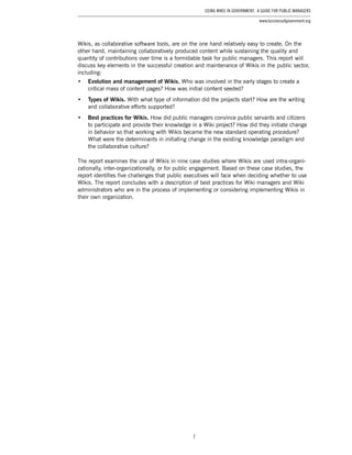 7
Using Wikis in Government: A Guide for Public Managers
www.businessofgovernment.org
Wikis, as collaborative software tools, are on the one hand relatively easy to create. On the
other hand, maintaining collaboratively produced content while sustaining the quality and
quantity of contributions over time is a formidable task for public managers. This report will
discuss key elements in the successful creation and maintenance of Wikis in the public sector,
including:
•	 Evolution and management of Wikis. Who was involved in the early stages to create a
critical mass of content pages? How was initial content seeded?
•	 Types of Wikis. With what type of information did the projects start? How are the writing
and collaborative efforts supported?
•	 Best practices for Wikis. How did public managers convince public servants and citizens
to participate and provide their knowledge in a Wiki project? How did they initiate change
in behavior so that working with Wikis became the new standard operating procedure?
What were the determinants in initiating change in the existing knowledge paradigm and
the collaborative culture?
The report examines the use of Wikis in nine case studies where Wikis are used intra-organi-
zationally, inter-organizationally, or for public engagement. Based on these case studies, the
report identifies five challenges that public executives will face when deciding whether to use
Wikis. The report concludes with a description of best practices for Wiki managers and Wiki
administrators who are in the process of implementing or considering implementing Wikis in
their own organization.
 