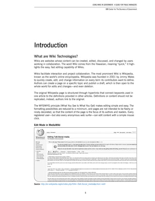 8
Using Wikis in Government: A Guide for Public Managers
IBM Center for The Business of Government
What are Wiki Technologies?
Wikis are websites whose content can be created, edited, discussed, and changed by users
working in collaboration. The word Wiki comes from the Hawaiian; meaning “quick,” it high-
lights the easy, fast editing capability of Wikis.
Wikis facilitate interaction and project collaboration. The most prominent Wiki is Wikipedia,
known as the world’s online encyclopedia. Wikipedia was founded in 2001 by Jimmy Wales
to quickly create, edit, and change information on every term its contributors want to define.
Authors can create a page on a specific topic and publish a draft, which is then open to the
whole world for edits and changes—and even deletion.
The original Wikipedia page is structured through hyperlinks that connect keywords used in
one article to the definitions provided in other articles. Definitions or content should not be
replicated; instead, authors link to the original.
The WYSIWYG principle (What You See Is What You Get) makes editing simple and easy. The
formatting possibilities are reduced to a minimum, and pages are not intended to be flashy or
nicely decorated, so that the content of the page is the focus of its authors and readers. Every
registered user—but also every anonymous web surfer—can edit content with a simple mouse
click.
Edit Mode in MediaWiki
Source: http://en.wikipedia.org/w/index.php?title=Talk:Social_media&action=edit
Introduction
 