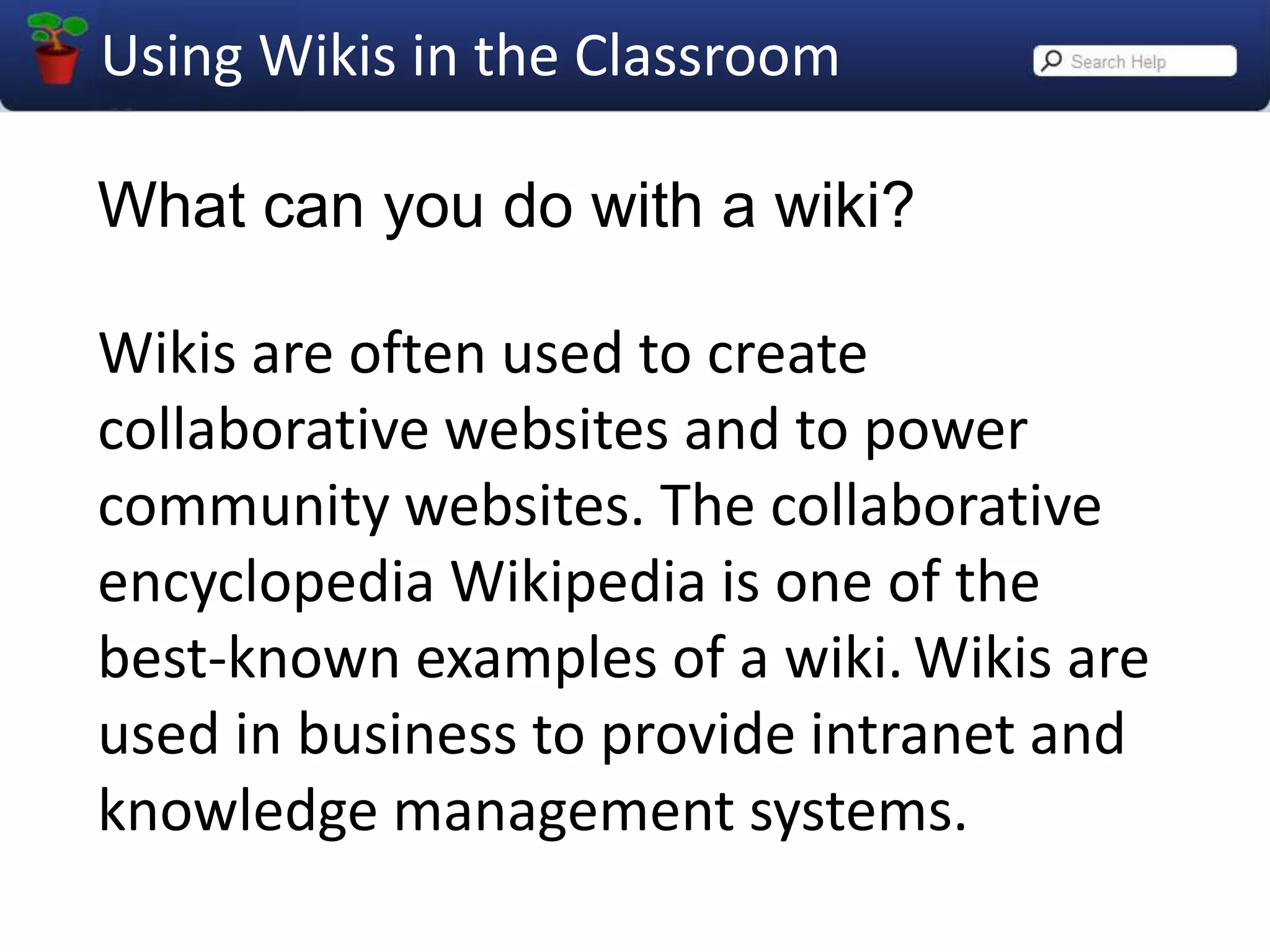 What can you do with a wiki?Wikis are often used to create collaborative websites and to power community websites. The collaborative encyclopedia Wikipedia is one of the best-known examples of a wiki.Wikis are used in business to provide intranet and knowledge management systems.