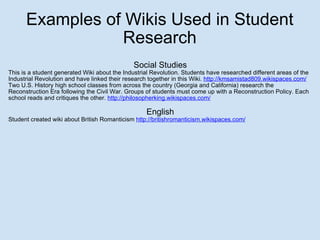 Examples of Wikis Used in Student Research Social Studies This is a student generated Wiki about the Industrial Revolution. Students have researched different areas of the Industrial Revolution and have linked their research together in this Wiki.  http://kmsamistad809.wikispaces.com/ Two U.S. History high school classes from across the country (Georgia and California) research the Reconstruction Era following the Civil War. Groups of students must come up with a Reconstruction Policy. Each school reads and critiques the other.  http://philosopherking.wikispaces.com/ English Student created wiki about British Romanticism  http://britishromanticism.wikispaces.com/ 