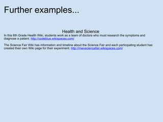 Further examples... Health and Science In this 6th Grade Health Wiki, students work as a team of doctors who must research the symptoms and diagnose a patient.  http://codeblue.wikispaces.com/ The Science Fair Wiki has information and timeline about the Science Fair and each participating student has created their own Wiki page for their experiment.  http://mwvsciencefair.wikispaces.com/ 