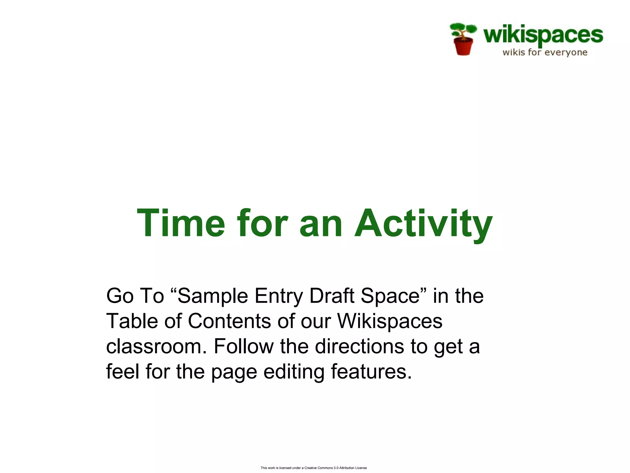 This work is licensed under a Creative Commons 3.0 Attribution License
Time for an Activity
Go To “Sample Entry Draft Space” in the
Table of Contents of our Wikispaces
classroom. Follow the directions to get a
feel for the page editing features.
 