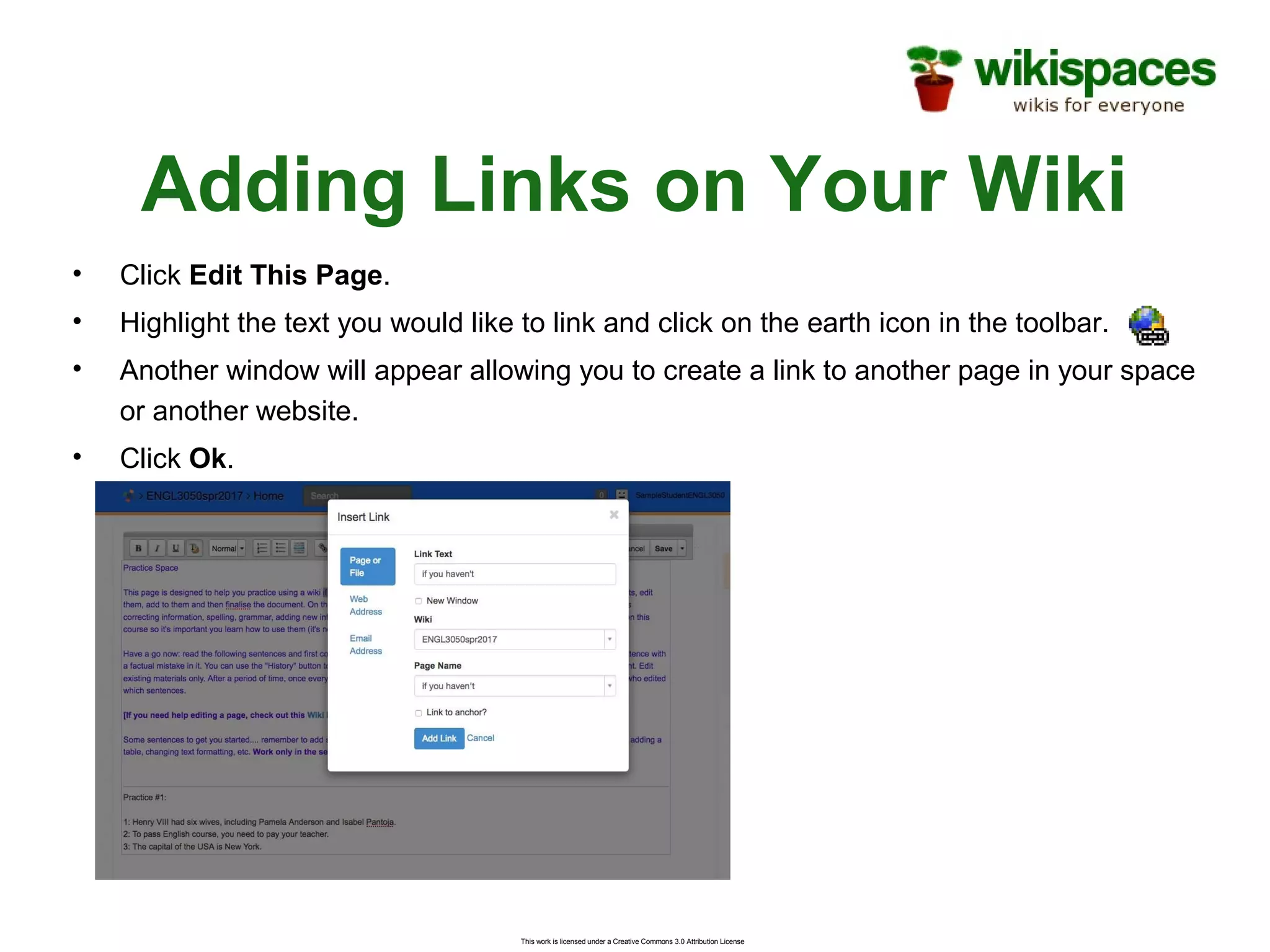 This work is licensed under a Creative Commons 3.0 Attribution License
Adding Links on Your Wiki
• Click Edit This Page.
• Highlight the text you would like to link and click on the earth icon in the toolbar.
• Another window will appear allowing you to create a link to another page in your space
or another website.
• Click Ok.
 