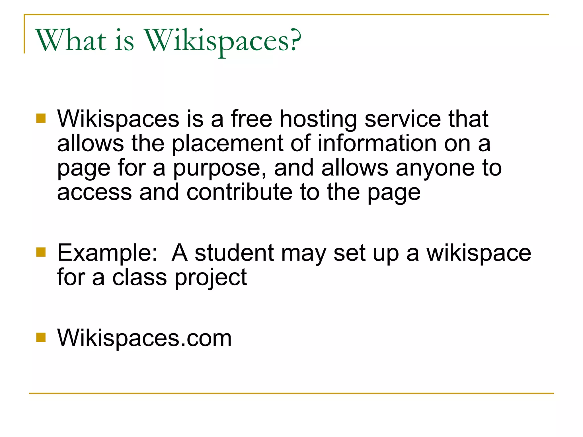 What is Wikispaces? Wikispaces is a free hosting service that allows the placement of information on a page for a purpose, and allows anyone to access and contribute to the page Example:  A student may set up a wikispace for a class project Wikispaces.com 