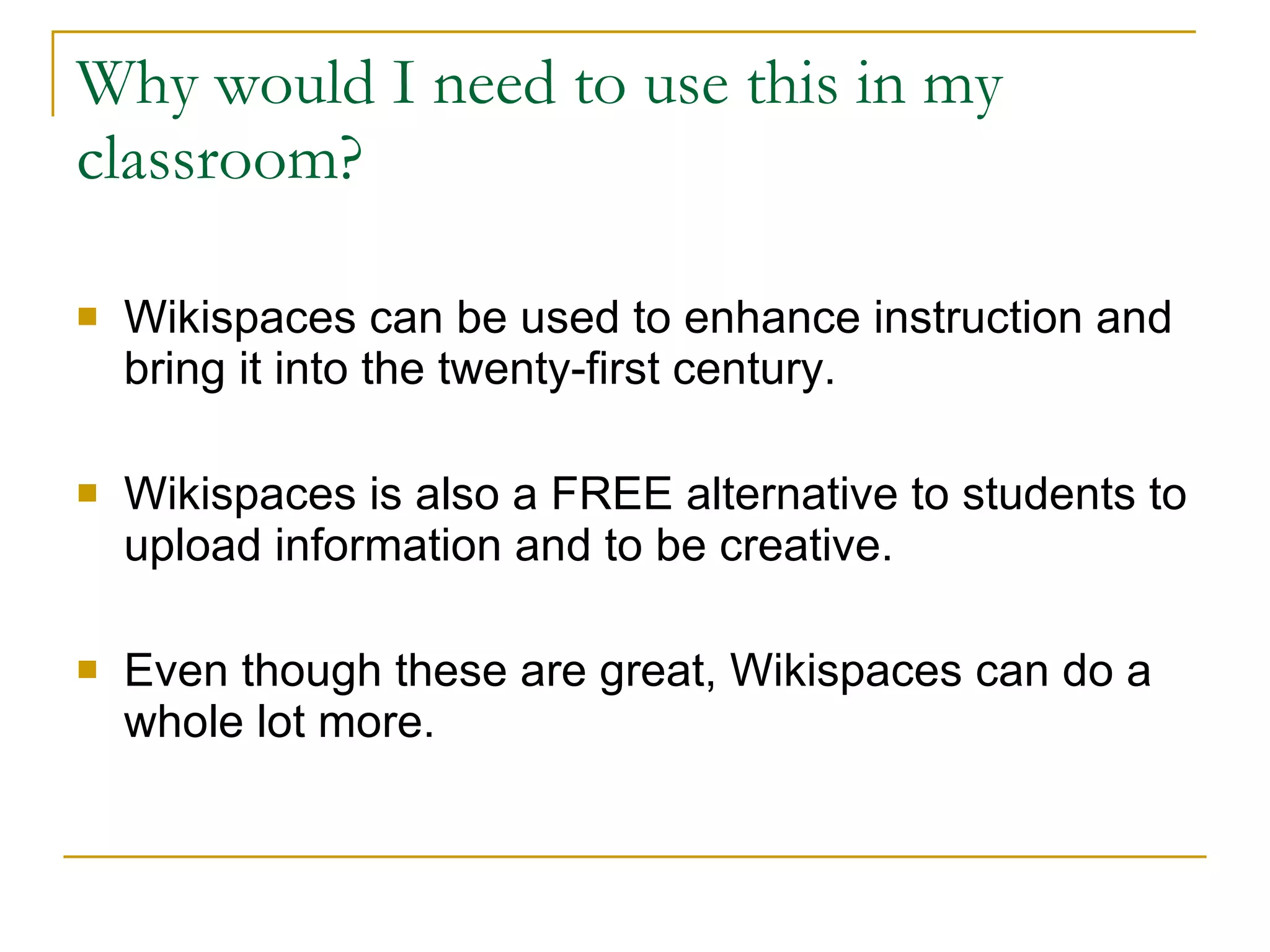 Why would I need to use this in my classroom? Wikispaces can be used to enhance instruction and bring it into the twenty-first century. Wikispaces is also a FREE alternative to students to upload information and to be creative. Even though these are great, Wikispaces can do a whole lot more. 