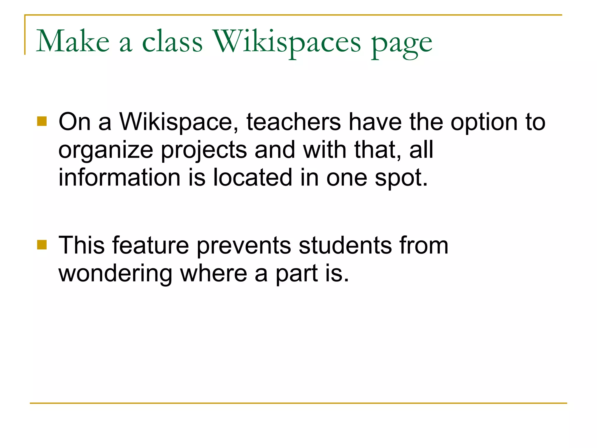 Make a class Wikispaces page On a Wikispace, teachers have the option to organize projects and with that, all information is located in one spot.  This feature prevents students from wondering where a part is. 