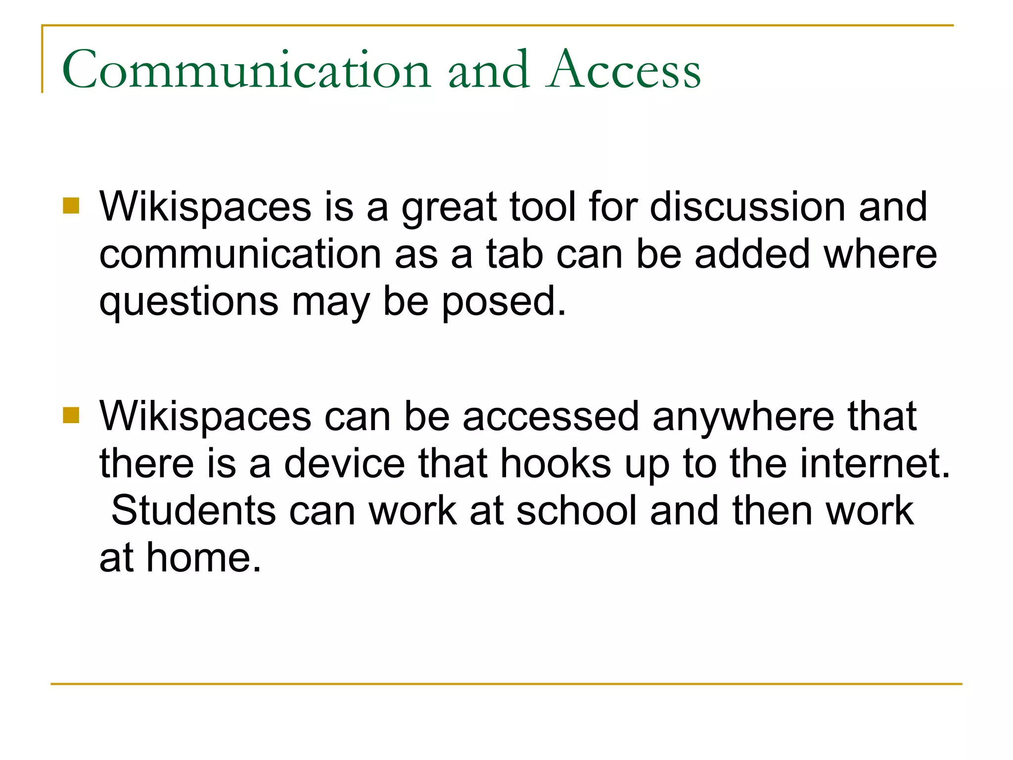Communication and Access Wikispaces is a great tool for discussion and communication as a tab can be added where questions may be posed. Wikispaces can be accessed anywhere that there is a device that hooks up to the internet.  Students can work at school and then work at home. 