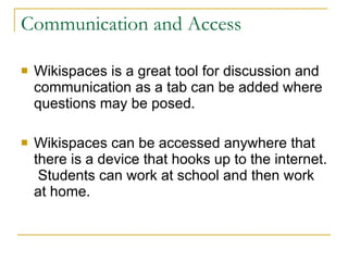 Communication and Access Wikispaces is a great tool for discussion and communication as a tab can be added where questions may be posed. Wikispaces can be accessed anywhere that there is a device that hooks up to the internet.  Students can work at school and then work at home. 