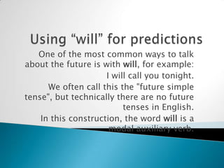 One of the most common ways to talk
about the future is with will, for example:
                     I will call you tonight.
      We often call this the "future simple
tense", but technically there are no future
                          tenses in English.
    In this construction, the word will is a
                      modal auxiliary verb.
 