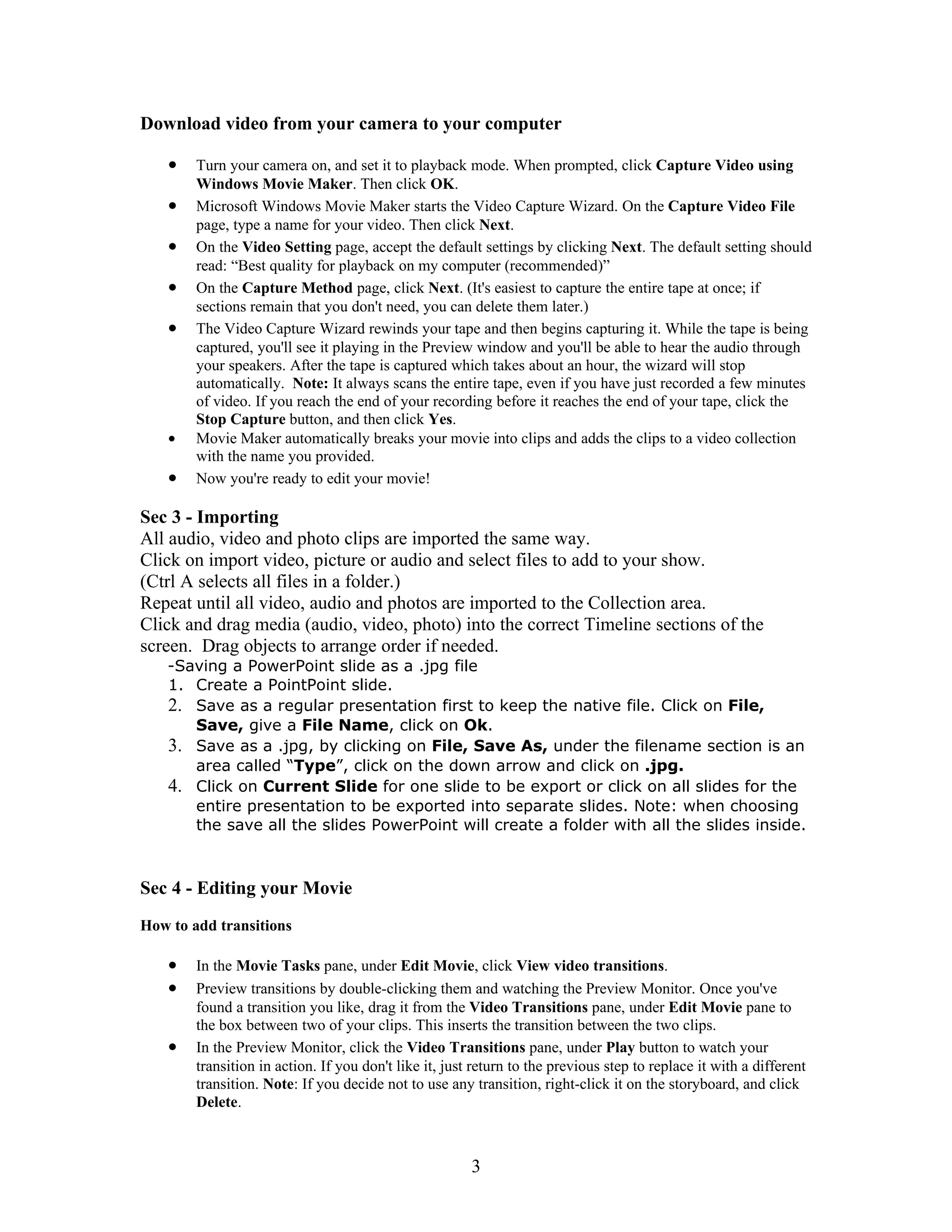 Download video from your camera to your computer

    •   Turn your camera on, and set it to playback mode. When prompted, click Capture Video using
        Windows Movie Maker. Then click OK.
    •   Microsoft Windows Movie Maker starts the Video Capture Wizard. On the Capture Video File
        page, type a name for your video. Then click Next.
    •   On the Video Setting page, accept the default settings by clicking Next. The default setting should
        read: “Best quality for playback on my computer (recommended)”
    •   On the Capture Method page, click Next. (It's easiest to capture the entire tape at once; if
        sections remain that you don't need, you can delete them later.)
    •   The Video Capture Wizard rewinds your tape and then begins capturing it. While the tape is being
        captured, you'll see it playing in the Preview window and you'll be able to hear the audio through
        your speakers. After the tape is captured which takes about an hour, the wizard will stop
        automatically. Note: It always scans the entire tape, even if you have just recorded a few minutes
        of video. If you reach the end of your recording before it reaches the end of your tape, click the
        Stop Capture button, and then click Yes.
    •   Movie Maker automatically breaks your movie into clips and adds the clips to a video collection
        with the name you provided.
    •   Now you're ready to edit your movie!

Sec 3 - Importing
All audio, video and photo clips are imported the same way.
Click on import video, picture or audio and select files to add to your show.
(Ctrl A selects all files in a folder.)
Repeat until all video, audio and photos are imported to the Collection area.
Click and drag media (audio, video, photo) into the correct Timeline sections of the
screen. Drag objects to arrange order if needed.
   -Saving a PowerPoint slide as a .jpg file
   1. Create a PointPoint slide.
   2. Save as a regular presentation first to keep the native file. Click on File,
      Save, give a File Name, click on Ok.
   3. Save as a .jpg, by clicking on File, Save As, under the filename section is an
      area called “Type”, click on the down arrow and click on .jpg.
   4. Click on Current Slide for one slide to be export or click on all slides for the
      entire presentation to be exported into separate slides. Note: when choosing
      the save all the slides PowerPoint will create a folder with all the slides inside.



Sec 4 - Editing your Movie
How to add transitions

    •   In the Movie Tasks pane, under Edit Movie, click View video transitions.
    •   Preview transitions by double-clicking them and watching the Preview Monitor. Once you've
        found a transition you like, drag it from the Video Transitions pane, under Edit Movie pane to
        the box between two of your clips. This inserts the transition between the two clips.
    •   In the Preview Monitor, click the Video Transitions pane, under Play button to watch your
        transition in action. If you don't like it, just return to the previous step to replace it with a different
        transition. Note: If you decide not to use any transition, right-click it on the storyboard, and click
        Delete.



                                                        3
 