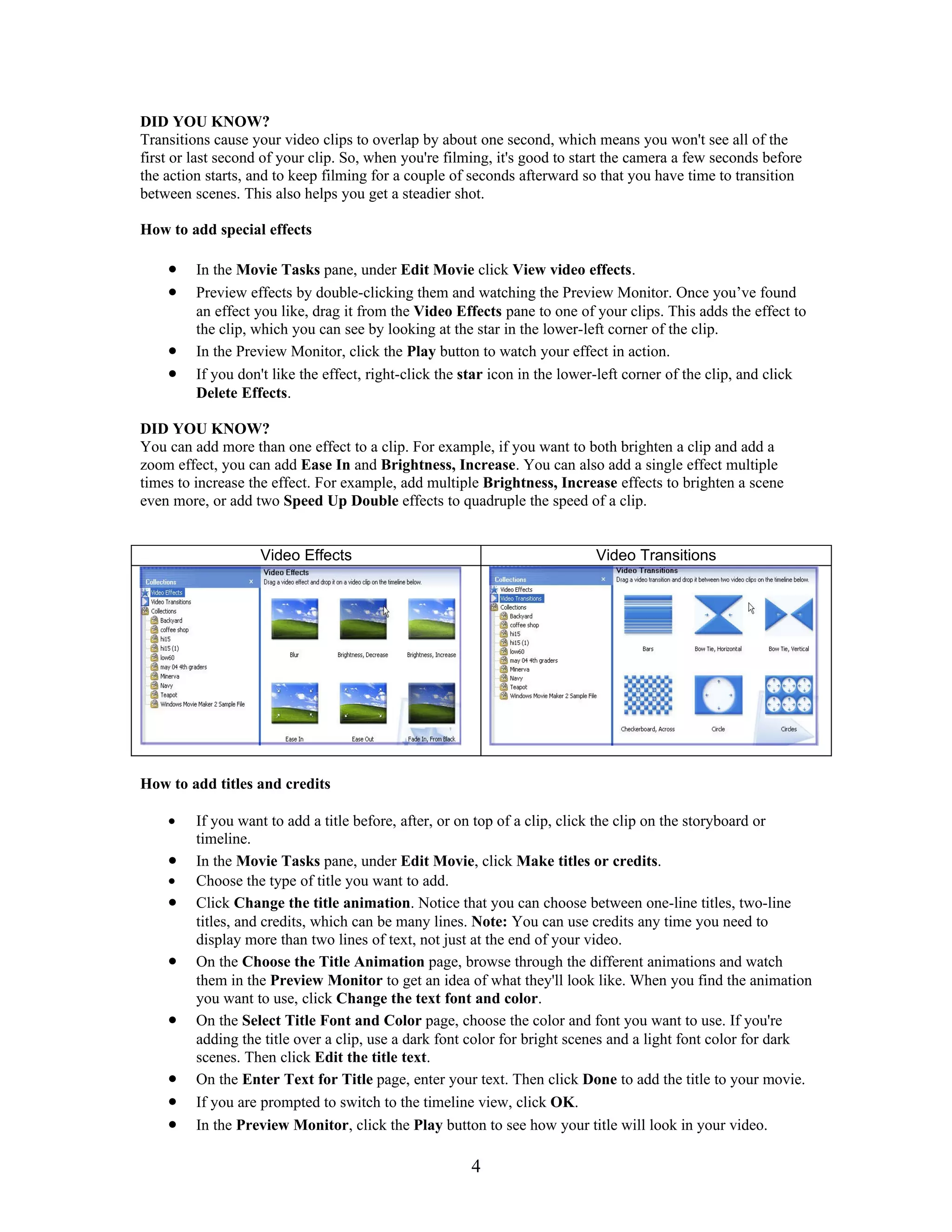 DID YOU KNOW?
Transitions cause your video clips to overlap by about one second, which means you won't see all of the
first or last second of your clip. So, when you're filming, it's good to start the camera a few seconds before
the action starts, and to keep filming for a couple of seconds afterward so that you have time to transition
between scenes. This also helps you get a steadier shot.

How to add special effects

    •    In the Movie Tasks pane, under Edit Movie click View video effects.
    •    Preview effects by double-clicking them and watching the Preview Monitor. Once you’ve found
         an effect you like, drag it from the Video Effects pane to one of your clips. This adds the effect to
         the clip, which you can see by looking at the star in the lower-left corner of the clip.
    •    In the Preview Monitor, click the Play button to watch your effect in action.
    •    If you don't like the effect, right-click the star icon in the lower-left corner of the clip, and click
         Delete Effects.

DID YOU KNOW?
You can add more than one effect to a clip. For example, if you want to both brighten a clip and add a
zoom effect, you can add Ease In and Brightness, Increase. You can also add a single effect multiple
times to increase the effect. For example, add multiple Brightness, Increase effects to brighten a scene
even more, or add two Speed Up Double effects to quadruple the speed of a clip.


                   Video Effects                                            Video Transitions




How to add titles and credits

    •    If you want to add a title before, after, or on top of a clip, click the clip on the storyboard or
         timeline.
    •    In the Movie Tasks pane, under Edit Movie, click Make titles or credits.
    •    Choose the type of title you want to add.
    •    Click Change the title animation. Notice that you can choose between one-line titles, two-line
         titles, and credits, which can be many lines. Note: You can use credits any time you need to
         display more than two lines of text, not just at the end of your video.
    •    On the Choose the Title Animation page, browse through the different animations and watch
         them in the Preview Monitor to get an idea of what they'll look like. When you find the animation
         you want to use, click Change the text font and color.
    •    On the Select Title Font and Color page, choose the color and font you want to use. If you're
         adding the title over a clip, use a dark font color for bright scenes and a light font color for dark
         scenes. Then click Edit the title text.
    •    On the Enter Text for Title page, enter your text. Then click Done to add the title to your movie.
    •    If you are prompted to switch to the timeline view, click OK.
    •    In the Preview Monitor, click the Play button to see how your title will look in your video.

                                                       4
 