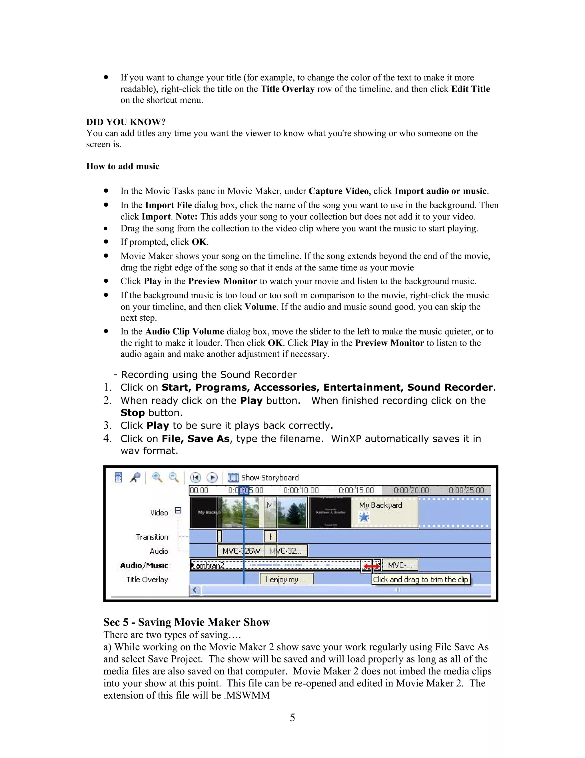 •   If you want to change your title (for example, to change the color of the text to make it more
        readable), right-click the title on the Title Overlay row of the timeline, and then click Edit Title
        on the shortcut menu.

DID YOU KNOW?
You can add titles any time you want the viewer to know what you're showing or who someone on the
screen is.

How to add music

    •   In the Movie Tasks pane in Movie Maker, under Capture Video, click Import audio or music.
    •   In the Import File dialog box, click the name of the song you want to use in the background. Then
        click Import. Note: This adds your song to your collection but does not add it to your video.
    •   Drag the song from the collection to the video clip where you want the music to start playing.
    •   If prompted, click OK.
    •   Movie Maker shows your song on the timeline. If the song extends beyond the end of the movie,
        drag the right edge of the song so that it ends at the same time as your movie
    •   Click Play in the Preview Monitor to watch your movie and listen to the background music.
    •   If the background music is too loud or too soft in comparison to the movie, right-click the music
        on your timeline, and then click Volume. If the audio and music sound good, you can skip the
        next step.
    •   In the Audio Clip Volume dialog box, move the slider to the left to make the music quieter, or to
        the right to make it louder. Then click OK. Click Play in the Preview Monitor to listen to the
        audio again and make another adjustment if necessary.

      - Recording using the Sound Recorder
    1. Click on Start, Programs, Accessories, Entertainment, Sound Recorder.
    2. When ready click on the Play button. When finished recording click on the
        Stop button.
    3. Click Play to be sure it plays back correctly.
    4. Click on File, Save As, type the filename. WinXP automatically saves it in
        wav format.




    Sec 5 - Saving Movie Maker Show
    There are two types of saving….
    a) While working on the Movie Maker 2 show save your work regularly using File Save As
    and select Save Project. The show will be saved and will load properly as long as all of the
    media files are also saved on that computer. Movie Maker 2 does not imbed the media clips
    into your show at this point. This file can be re-opened and edited in Movie Maker 2. The
    extension of this file will be .MSWMM

                                                     5
 