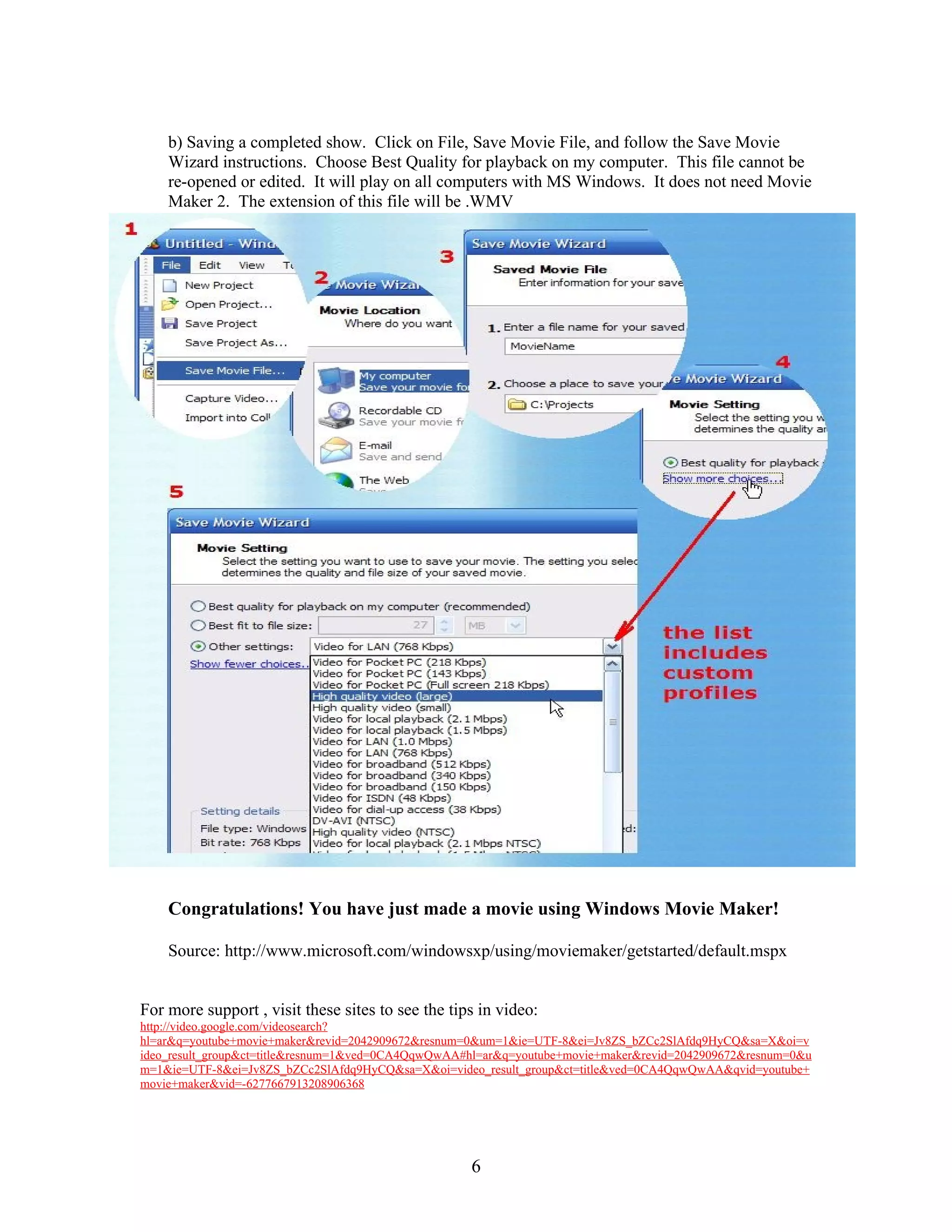 b) Saving a completed show. Click on File, Save Movie File, and follow the Save Movie
    Wizard instructions. Choose Best Quality for playback on my computer. This file cannot be
    re-opened or edited. It will play on all computers with MS Windows. It does not need Movie
    Maker 2. The extension of this file will be .WMV




    Congratulations! You have just made a movie using Windows Movie Maker!

    Source: http://www.microsoft.com/windowsxp/using/moviemaker/getstarted/default.mspx


For more support , visit these sites to see the tips in video:
http://video.google.com/videosearch?
hl=ar&q=youtube+movie+maker&revid=2042909672&resnum=0&um=1&ie=UTF-8&ei=Jv8ZS_bZCc2SlAfdq9HyCQ&sa=X&oi=v
ideo_result_group&ct=title&resnum=1&ved=0CA4QqwQwAA#hl=ar&q=youtube+movie+maker&revid=2042909672&resnum=0&u
m=1&ie=UTF-8&ei=Jv8ZS_bZCc2SlAfdq9HyCQ&sa=X&oi=video_result_group&ct=title&ved=0CA4QqwQwAA&qvid=youtube+
movie+maker&vid=-6277667913208906368




                                                    6
 